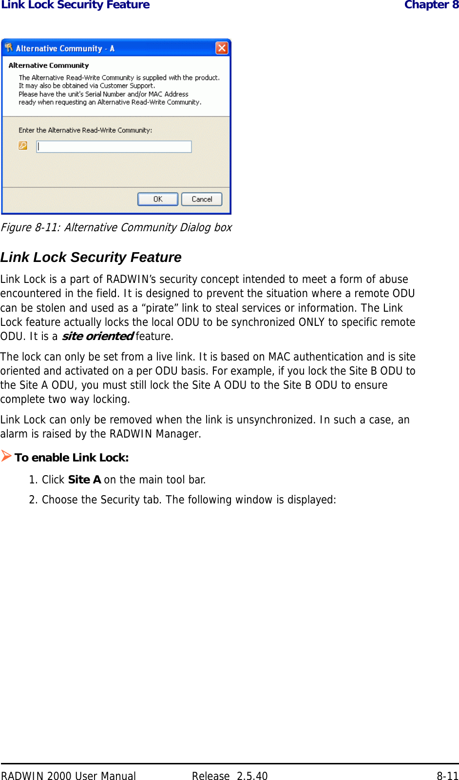 Link Lock Security Feature Chapter 8RADWIN 2000 User Manual Release  2.5.40 8-11Figure 8-11: Alternative Community Dialog boxLink Lock Security FeatureLink Lock is a part of RADWIN’s security concept intended to meet a form of abuse encountered in the field. It is designed to prevent the situation where a remote ODU can be stolen and used as a “pirate” link to steal services or information. The Link Lock feature actually locks the local ODU to be synchronized ONLY to specific remote ODU. It is a site oriented feature.The lock can only be set from a live link. It is based on MAC authentication and is site oriented and activated on a per ODU basis. For example, if you lock the Site B ODU to the Site A ODU, you must still lock the Site A ODU to the Site B ODU to ensure complete two way locking.Link Lock can only be removed when the link is unsynchronized. In such a case, an alarm is raised by the RADWIN Manager.To enable Link Lock:1. Click Site A on the main tool bar.2. Choose the Security tab. The following window is displayed: