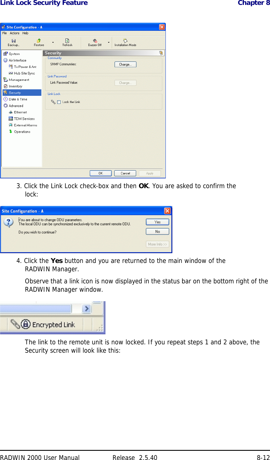 Link Lock Security Feature Chapter 8RADWIN 2000 User Manual Release  2.5.40 8-123. Click the Link Lock check-box and then OK. You are asked to confirm the lock:4. Click the Yes button and you are returned to the main window of the RADWIN Manager.Observe that a link icon is now displayed in the status bar on the bottom right of the RADWIN Manager window.The link to the remote unit is now locked. If you repeat steps 1 and 2 above, the Security screen will look like this: