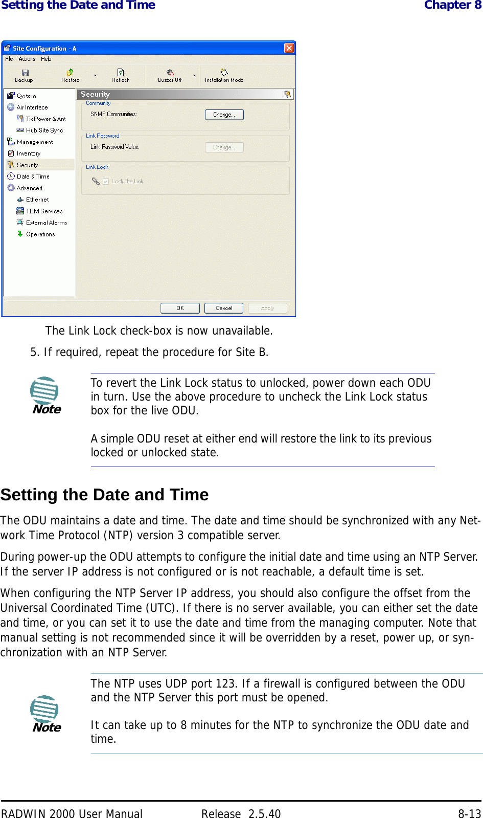 Setting the Date and Time Chapter 8RADWIN 2000 User Manual Release  2.5.40 8-13The Link Lock check-box is now unavailable.5. If required, repeat the procedure for Site B.Setting the Date and TimeThe ODU maintains a date and time. The date and time should be synchronized with any Net-work Time Protocol (NTP) version 3 compatible server.During power-up the ODU attempts to configure the initial date and time using an NTP Server. If the server IP address is not configured or is not reachable, a default time is set.When configuring the NTP Server IP address, you should also configure the offset from the Universal Coordinated Time (UTC). If there is no server available, you can either set the date and time, or you can set it to use the date and time from the managing computer. Note that manual setting is not recommended since it will be overridden by a reset, power up, or syn-chronization with an NTP Server.NoteTo revert the Link Lock status to unlocked, power down each ODU in turn. Use the above procedure to uncheck the Link Lock status box for the live ODU.A simple ODU reset at either end will restore the link to its previous locked or unlocked state.NoteThe NTP uses UDP port 123. If a firewall is configured between the ODU and the NTP Server this port must be opened.It can take up to 8 minutes for the NTP to synchronize the ODU date and time.