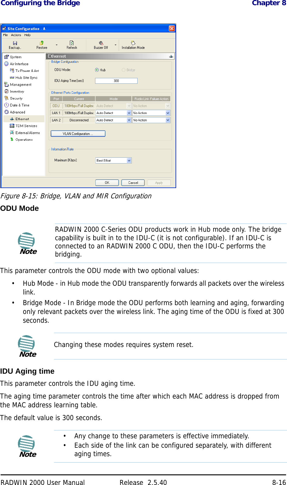 Configuring the Bridge Chapter 8RADWIN 2000 User Manual Release  2.5.40 8-16Figure 8-15: Bridge, VLAN and MIR ConfigurationODU ModeThis parameter controls the ODU mode with two optional values:• Hub Mode - in Hub mode the ODU transparently forwards all packets over the wireless link.• Bridge Mode - In Bridge mode the ODU performs both learning and aging, forwarding only relevant packets over the wireless link. The aging time of the ODU is fixed at 300 seconds.IDU Aging timeThis parameter controls the IDU aging time.The aging time parameter controls the time after which each MAC address is dropped from the MAC address learning table.The default value is 300 seconds.NoteRADWIN 2000 C-Series ODU products work in Hub mode only. The bridge capability is built in to the IDU-C (it is not configurable). If an IDU-C is connected to an RADWIN 2000 C ODU, then the IDU-C performs the bridging.NoteChanging these modes requires system reset.Note• Any change to these parameters is effective immediately.• Each side of the link can be configured separately, with different aging times.