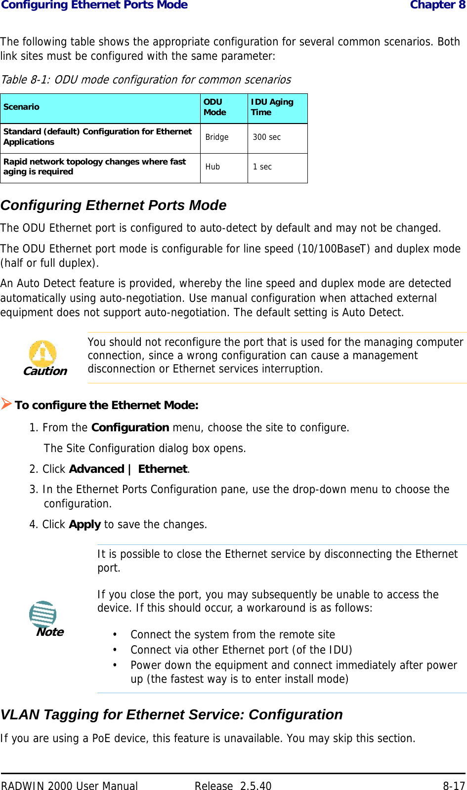 Configuring Ethernet Ports Mode Chapter 8RADWIN 2000 User Manual Release  2.5.40 8-17The following table shows the appropriate configuration for several common scenarios. Both link sites must be configured with the same parameter:Configuring Ethernet Ports ModeThe ODU Ethernet port is configured to auto-detect by default and may not be changed.The ODU Ethernet port mode is configurable for line speed (10/100BaseT) and duplex mode (half or full duplex).An Auto Detect feature is provided, whereby the line speed and duplex mode are detected automatically using auto-negotiation. Use manual configuration when attached external equipment does not support auto-negotiation. The default setting is Auto Detect.To configure the Ethernet Mode:1. From the Configuration menu, choose the site to configure.The Site Configuration dialog box opens.2. Click Advanced | Ethernet.3. In the Ethernet Ports Configuration pane, use the drop-down menu to choose the configuration.4. Click Apply to save the changes.VLAN Tagging for Ethernet Service: ConfigurationIf you are using a PoE device, this feature is unavailable. You may skip this section.Table 8-1: ODU mode configuration for common scenariosScenario ODU Mode IDU Aging TimeStandard (default) Configuration for Ethernet Applications Bridge 300 secRapid network topology changes where fast aging is required Hub 1 secCautionYou should not reconfigure the port that is used for the managing computer connection, since a wrong configuration can cause a management disconnection or Ethernet services interruption.NoteIt is possible to close the Ethernet service by disconnecting the Ethernet port.If you close the port, you may subsequently be unable to access the device. If this should occur, a workaround is as follows:• Connect the system from the remote site• Connect via other Ethernet port (of the IDU)• Power down the equipment and connect immediately after power up (the fastest way is to enter install mode)
