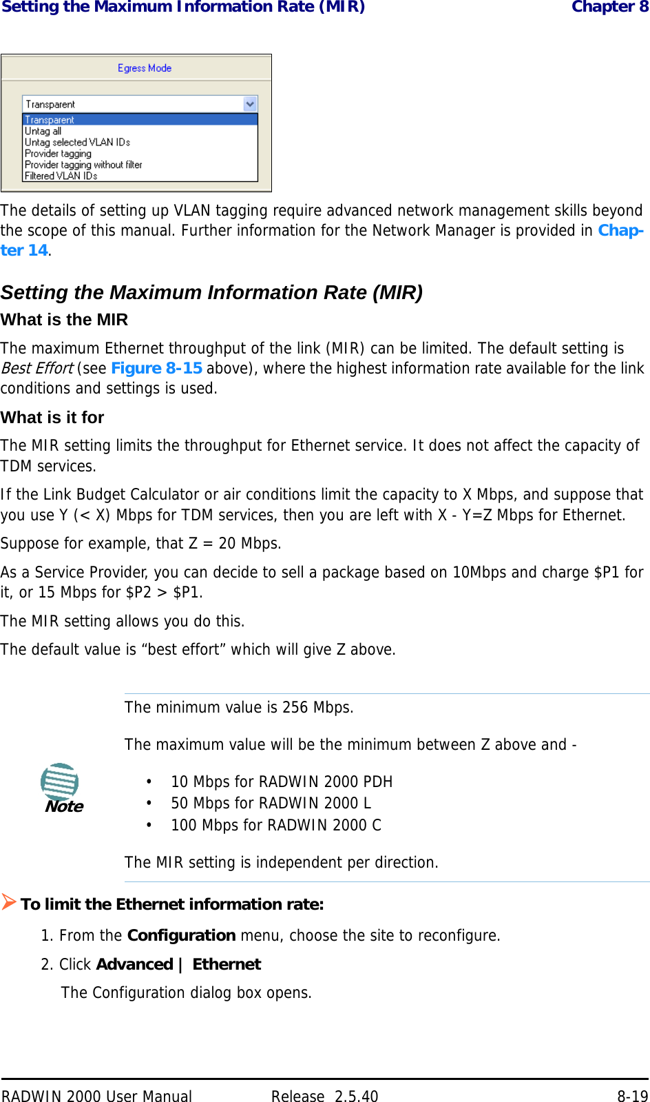 Setting the Maximum Information Rate (MIR) Chapter 8RADWIN 2000 User Manual Release  2.5.40 8-19The details of setting up VLAN tagging require advanced network management skills beyond the scope of this manual. Further information for the Network Manager is provided in Chap-ter 14.Setting the Maximum Information Rate (MIR)What is the MIRThe maximum Ethernet throughput of the link (MIR) can be limited. The default setting is Best Effort (see Figure 8-15 above), where the highest information rate available for the link conditions and settings is used.What is it forThe MIR setting limits the throughput for Ethernet service. It does not affect the capacity of TDM services.If the Link Budget Calculator or air conditions limit the capacity to X Mbps, and suppose that you use Y (&lt; X) Mbps for TDM services, then you are left with X - Y=Z Mbps for Ethernet. Suppose for example, that Z = 20 Mbps.As a Service Provider, you can decide to sell a package based on 10Mbps and charge $P1 for it, or 15 Mbps for $P2 &gt; $P1.The MIR setting allows you do this.The default value is “best effort” which will give Z above.To limit the Ethernet information rate:1. From the Configuration menu, choose the site to reconfigure.2. Click Advanced | EthernetThe Configuration dialog box opens.NoteThe minimum value is 256 Mbps.The maximum value will be the minimum between Z above and -• 10 Mbps for RADWIN 2000 PDH• 50 Mbps for RADWIN 2000 L• 100 Mbps for RADWIN 2000 CThe MIR setting is independent per direction.