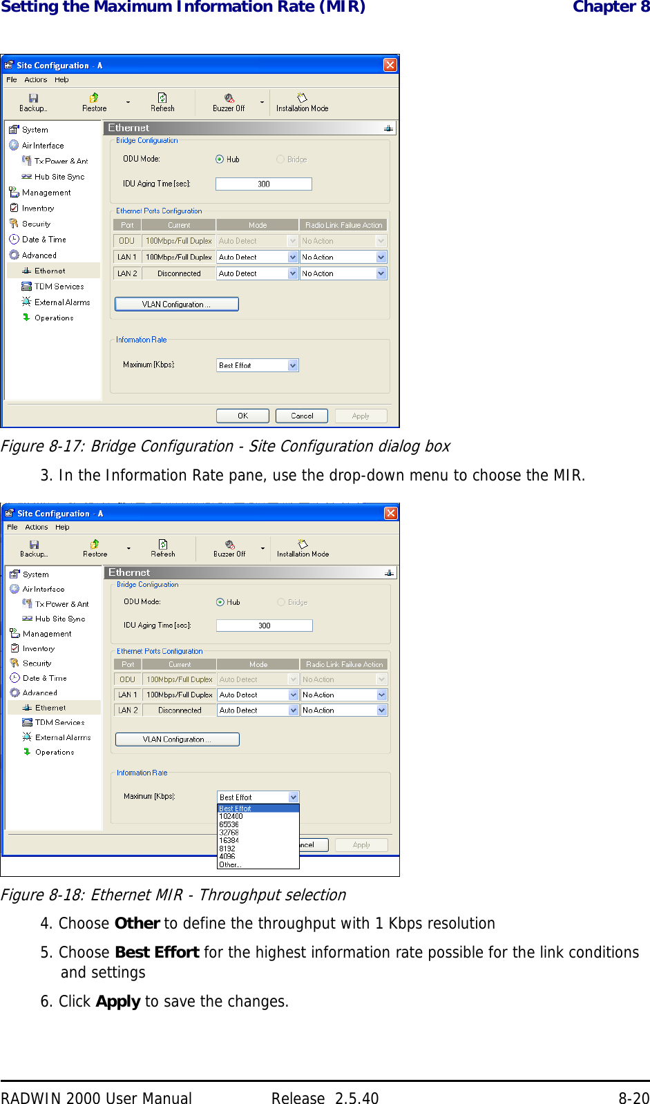 Setting the Maximum Information Rate (MIR) Chapter 8RADWIN 2000 User Manual Release  2.5.40 8-20Figure 8-17: Bridge Configuration - Site Configuration dialog box3. In the Information Rate pane, use the drop-down menu to choose the MIR.Figure 8-18: Ethernet MIR - Throughput selection4. Choose Other to define the throughput with 1 Kbps resolution5. Choose Best Effort for the highest information rate possible for the link conditions and settings6. Click Apply to save the changes.