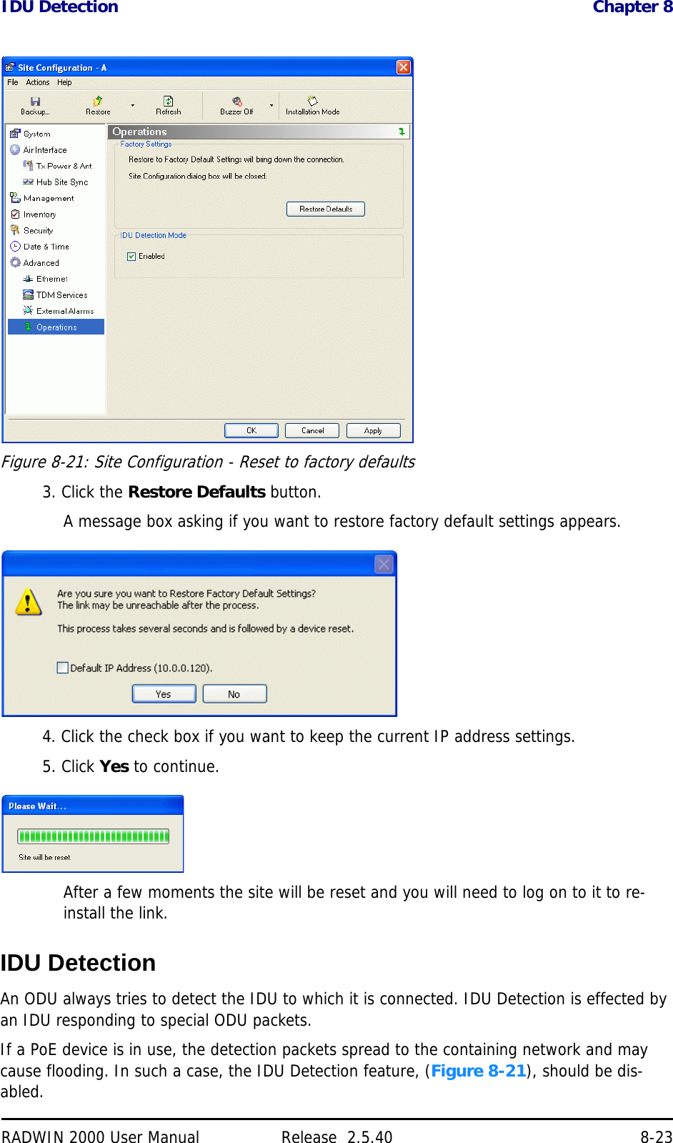 IDU Detection Chapter 8RADWIN 2000 User Manual Release  2.5.40 8-23Figure 8-21: Site Configuration - Reset to factory defaults3. Click the Restore Defaults button.A message box asking if you want to restore factory default settings appears.4. Click the check box if you want to keep the current IP address settings.5. Click Yes to continue.After a few moments the site will be reset and you will need to log on to it to re-install the link.IDU DetectionAn ODU always tries to detect the IDU to which it is connected. IDU Detection is effected by an IDU responding to special ODU packets.If a PoE device is in use, the detection packets spread to the containing network and may cause flooding. In such a case, the IDU Detection feature, (Figure 8-21), should be dis-abled.