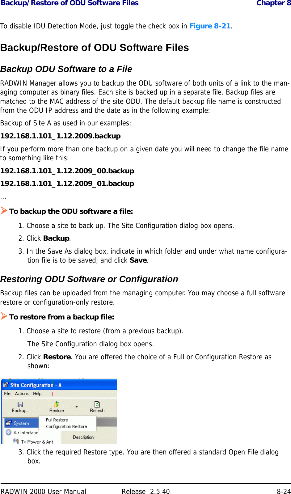 Backup/Restore of ODU Software Files Chapter 8RADWIN 2000 User Manual Release  2.5.40 8-24To disable IDU Detection Mode, just toggle the check box in Figure 8-21.Backup/Restore of ODU Software FilesBackup ODU Software to a FileRADWIN Manager allows you to backup the ODU software of both units of a link to the man-aging computer as binary files. Each site is backed up in a separate file. Backup files are matched to the MAC address of the site ODU. The default backup file name is constructed from the ODU IP address and the date as in the following example:Backup of Site A as used in our examples: 192.168.1.101_1.12.2009.backupIf you perform more than one backup on a given date you will need to change the file name to something like this:192.168.1.101_1.12.2009_00.backup192.168.1.101_1.12.2009_01.backup...To backup the ODU software a file:1. Choose a site to back up. The Site Configuration dialog box opens.2. Click Backup.3. In the Save As dialog box, indicate in which folder and under what name configura-tion file is to be saved, and click Save.Restoring ODU Software or ConfigurationBackup files can be uploaded from the managing computer. You may choose a full software restore or configuration-only restore.To restore from a backup file:1. Choose a site to restore (from a previous backup).The Site Configuration dialog box opens.2. Click Restore. You are offered the choice of a Full or Configuration Restore as shown:3. Click the required Restore type. You are then offered a standard Open File dialog box.