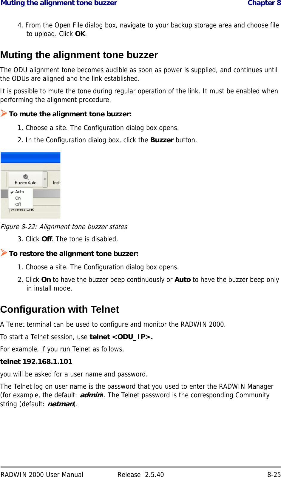Muting the alignment tone buzzer Chapter 8RADWIN 2000 User Manual Release  2.5.40 8-254. From the Open File dialog box, navigate to your backup storage area and choose file to upload. Click OK.Muting the alignment tone buzzerThe ODU alignment tone becomes audible as soon as power is supplied, and continues until the ODUs are aligned and the link established.It is possible to mute the tone during regular operation of the link. It must be enabled when performing the alignment procedure.To mute the alignment tone buzzer:1. Choose a site. The Configuration dialog box opens.2. In the Configuration dialog box, click the Buzzer button.Figure 8-22: Alignment tone buzzer states3. Click Off. The tone is disabled.To restore the alignment tone buzzer:1. Choose a site. The Configuration dialog box opens.2. Click On to have the buzzer beep continuously or Auto to have the buzzer beep only in install mode.Configuration with TelnetA Telnet terminal can be used to configure and monitor the RADWIN 2000.To start a Telnet session, use telnet &lt;ODU_IP&gt;.For example, if you run Telnet as follows,telnet 192.168.1.101you will be asked for a user name and password.The Telnet log on user name is the password that you used to enter the RADWIN Manager (for example, the default: admin). The Telnet password is the corresponding Community string (default: netman).