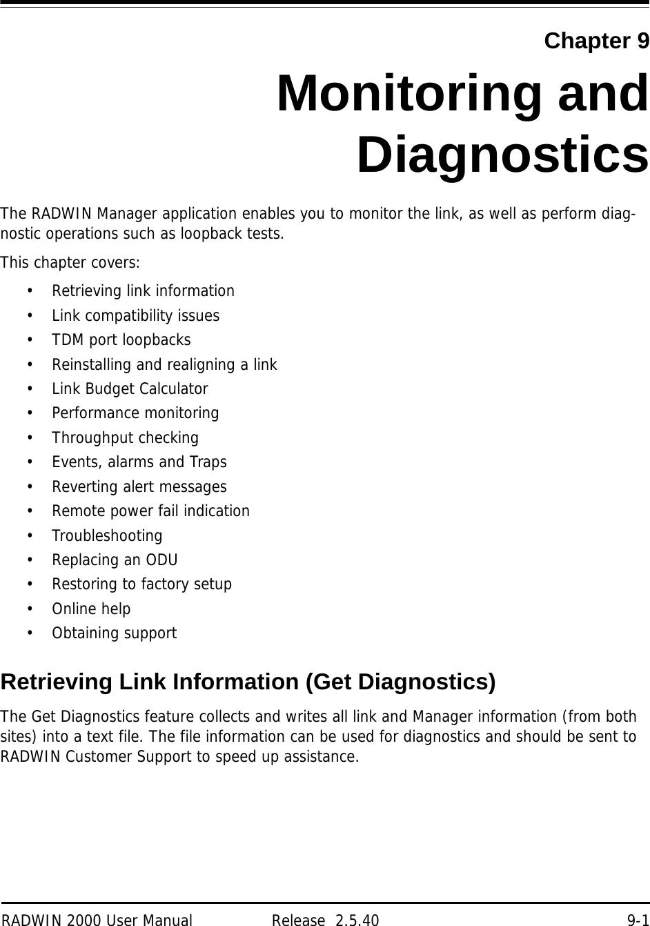 RADWIN 2000 User Manual Release  2.5.40 9-1Chapter 9Monitoring andDiagnosticsThe RADWIN Manager application enables you to monitor the link, as well as perform diag-nostic operations such as loopback tests.This chapter covers:• Retrieving link information• Link compatibility issues• TDM port loopbacks• Reinstalling and realigning a link• Link Budget Calculator• Performance monitoring• Throughput checking• Events, alarms and Traps• Reverting alert messages• Remote power fail indication• Troubleshooting•Replacing an ODU• Restoring to factory setup• Online help• Obtaining supportRetrieving Link Information (Get Diagnostics)The Get Diagnostics feature collects and writes all link and Manager information (from both sites) into a text file. The file information can be used for diagnostics and should be sent to RADWIN Customer Support to speed up assistance.