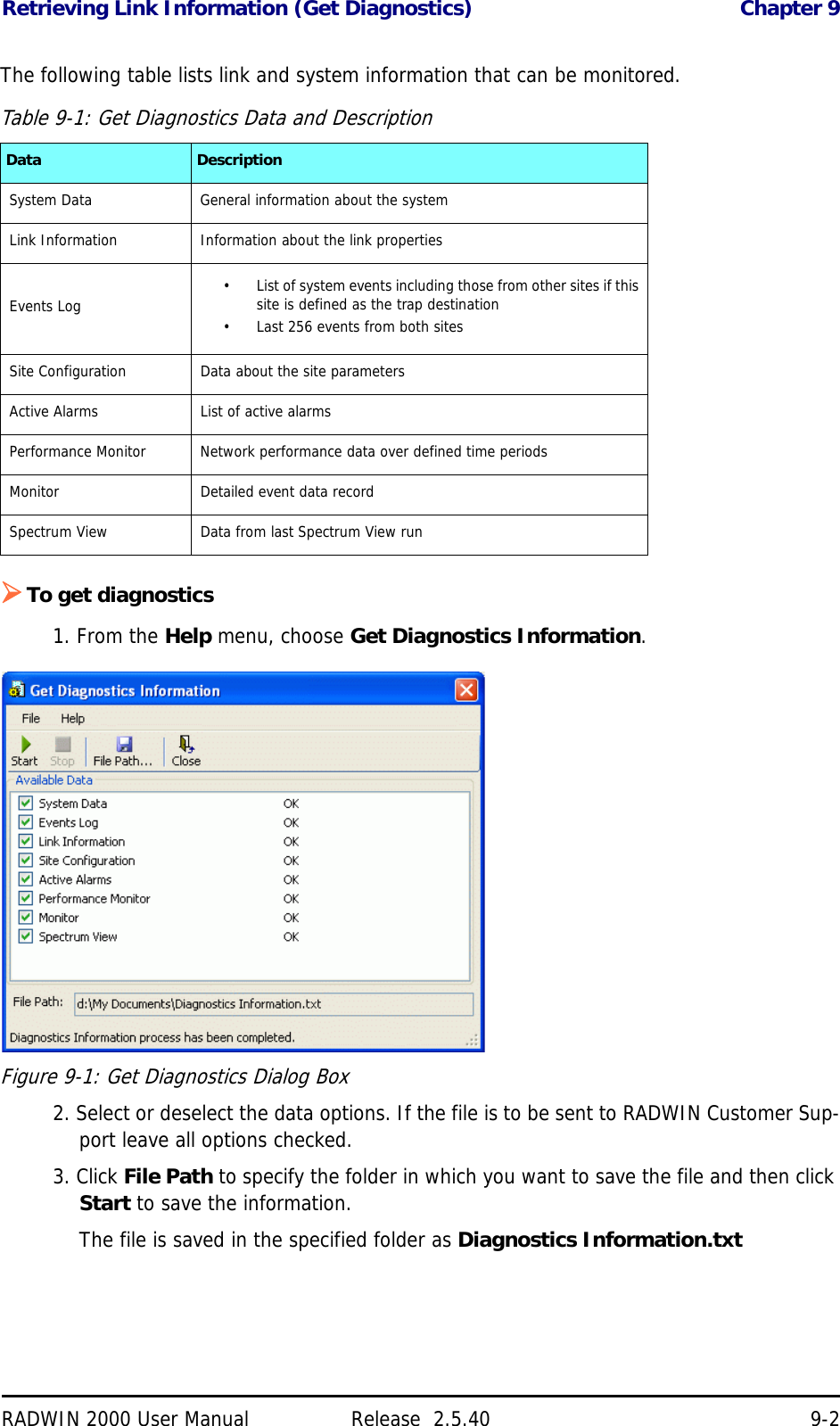 Retrieving Link Information (Get Diagnostics) Chapter 9RADWIN 2000 User Manual Release  2.5.40 9-2The following table lists link and system information that can be monitored.To get diagnostics1. From the Help menu, choose Get Diagnostics Information.Figure 9-1: Get Diagnostics Dialog Box2. Select or deselect the data options. If the file is to be sent to RADWIN Customer Sup-port leave all options checked.3. Click File Path to specify the folder in which you want to save the file and then click Start to save the information.The file is saved in the specified folder as Diagnostics Information.txtTable 9-1: Get Diagnostics Data and DescriptionData DescriptionSystem Data General information about the systemLink Information Information about the link propertiesEvents Log • List of system events including those from other sites if this site is defined as the trap destination• Last 256 events from both sitesSite Configuration Data about the site parametersActive Alarms List of active alarmsPerformance Monitor Network performance data over defined time periodsMonitor Detailed event data recordSpectrum View Data from last Spectrum View run