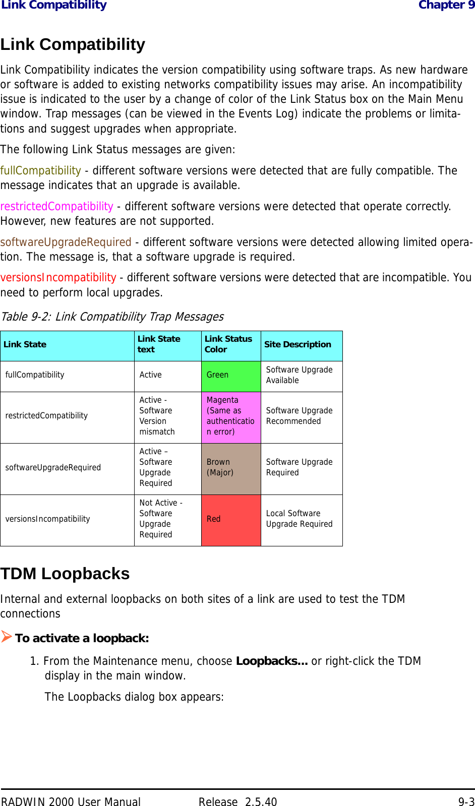 Link Compatibility Chapter 9RADWIN 2000 User Manual Release  2.5.40 9-3Link CompatibilityLink Compatibility indicates the version compatibility using software traps. As new hardware or software is added to existing networks compatibility issues may arise. An incompatibility issue is indicated to the user by a change of color of the Link Status box on the Main Menu window. Trap messages (can be viewed in the Events Log) indicate the problems or limita-tions and suggest upgrades when appropriate.The following Link Status messages are given:fullCompatibility - different software versions were detected that are fully compatible. The message indicates that an upgrade is available.restrictedCompatibility - different software versions were detected that operate correctly. However, new features are not supported.softwareUpgradeRequired - different software versions were detected allowing limited opera-tion. The message is, that a software upgrade is required.versionsIncompatibility - different software versions were detected that are incompatible. You need to perform local upgrades.TDM LoopbacksInternal and external loopbacks on both sites of a link are used to test the TDM connectionsTo activate a loopback:1. From the Maintenance menu, choose Loopbacks... or right-click the TDM display in the main window.The Loopbacks dialog box appears:Table 9-2: Link Compatibility Trap MessagesLink State Link State text Link Status Color Site DescriptionfullCompatibility Active Green Software Upgrade AvailablerestrictedCompatibilityActive - Software Version mismatchMagenta (Same as authentication error)Software Upgrade RecommendedsoftwareUpgradeRequiredActive – Software Upgrade RequiredBrown (Major) Software Upgrade RequiredversionsIncompatibilityNot Active - Software Upgrade RequiredRed Local Software Upgrade Required