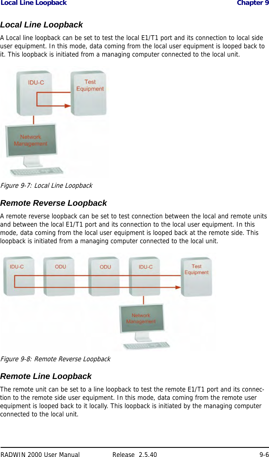 Local Line Loopback Chapter 9RADWIN 2000 User Manual Release  2.5.40 9-6Local Line LoopbackA Local line loopback can be set to test the local E1/T1 port and its connection to local side user equipment. In this mode, data coming from the local user equipment is looped back to it. This loopback is initiated from a managing computer connected to the local unit.Figure 9-7: Local Line LoopbackRemote Reverse LoopbackA remote reverse loopback can be set to test connection between the local and remote units and between the local E1/T1 port and its connection to the local user equipment. In this mode, data coming from the local user equipment is looped back at the remote side. This loopback is initiated from a managing computer connected to the local unit.Figure 9-8: Remote Reverse LoopbackRemote Line LoopbackThe remote unit can be set to a line loopback to test the remote E1/T1 port and its connec-tion to the remote side user equipment. In this mode, data coming from the remote user equipment is looped back to it locally. This loopback is initiated by the managing computer connected to the local unit.