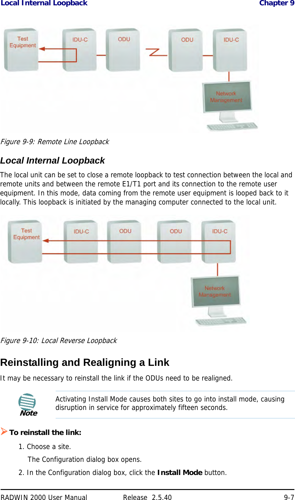 Local Internal Loopback Chapter 9RADWIN 2000 User Manual Release  2.5.40 9-7 Figure 9-9: Remote Line LoopbackLocal Internal LoopbackThe local unit can be set to close a remote loopback to test connection between the local and remote units and between the remote E1/T1 port and its connection to the remote user equipment. In this mode, data coming from the remote user equipment is looped back to it locally. This loopback is initiated by the managing computer connected to the local unit.Figure 9-10: Local Reverse LoopbackReinstalling and Realigning a LinkIt may be necessary to reinstall the link if the ODUs need to be realigned.To reinstall the link:1. Choose a site.The Configuration dialog box opens.2. In the Configuration dialog box, click the Install Mode button.NoteActivating Install Mode causes both sites to go into install mode, causing disruption in service for approximately fifteen seconds.