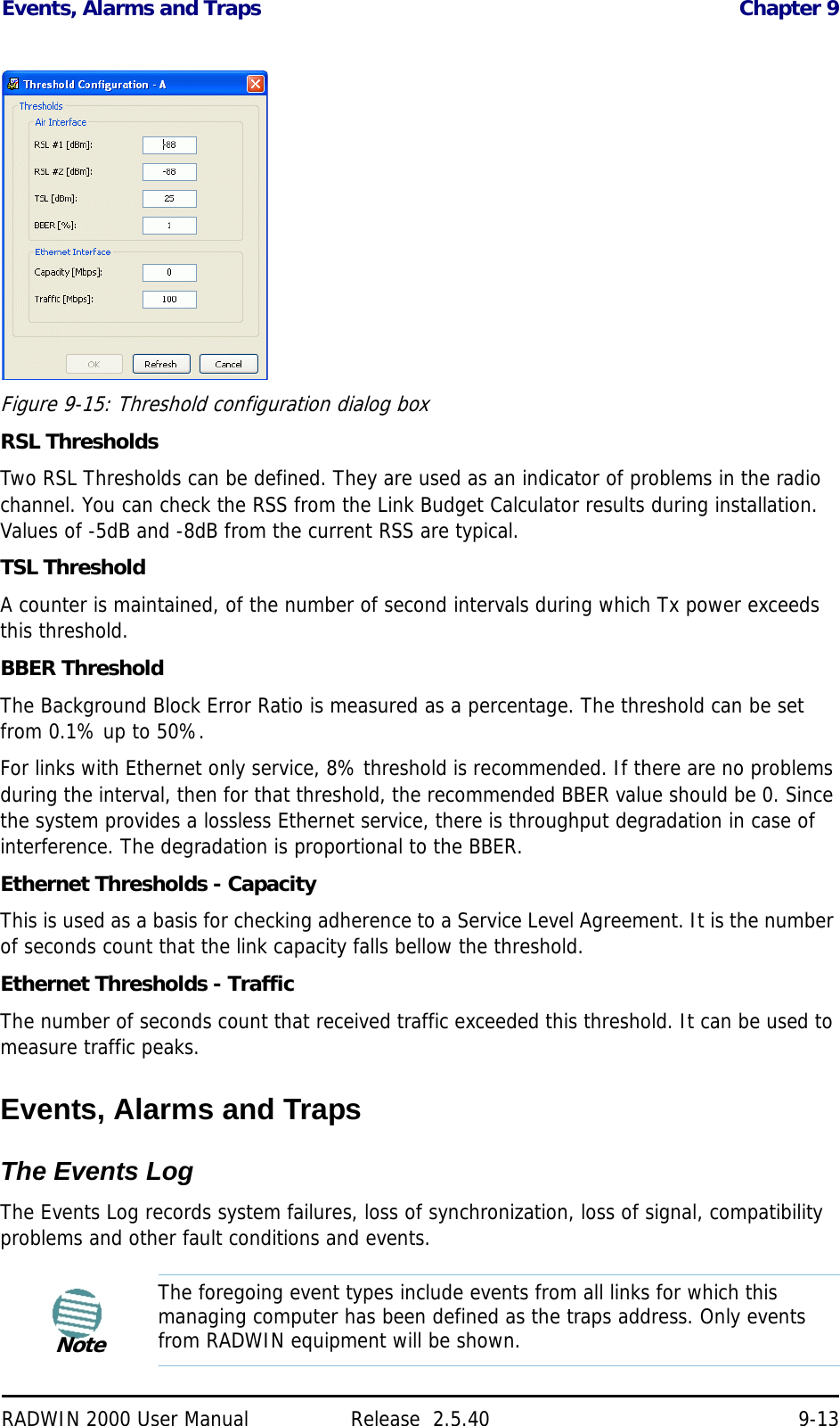 Events, Alarms and Traps Chapter 9RADWIN 2000 User Manual Release  2.5.40 9-13Figure 9-15: Threshold configuration dialog boxRSL ThresholdsTwo RSL Thresholds can be defined. They are used as an indicator of problems in the radio channel. You can check the RSS from the Link Budget Calculator results during installation. Values of -5dB and -8dB from the current RSS are typical.TSL ThresholdA counter is maintained, of the number of second intervals during which Tx power exceeds this threshold.BBER ThresholdThe Background Block Error Ratio is measured as a percentage. The threshold can be set from 0.1% up to 50%.For links with Ethernet only service, 8% threshold is recommended. If there are no problems during the interval, then for that threshold, the recommended BBER value should be 0. Since the system provides a lossless Ethernet service, there is throughput degradation in case of interference. The degradation is proportional to the BBER.Ethernet Thresholds - CapacityThis is used as a basis for checking adherence to a Service Level Agreement. It is the number of seconds count that the link capacity falls bellow the threshold.Ethernet Thresholds - TrafficThe number of seconds count that received traffic exceeded this threshold. It can be used to measure traffic peaks.Events, Alarms and TrapsThe Events LogThe Events Log records system failures, loss of synchronization, loss of signal, compatibility problems and other fault conditions and events.NoteThe foregoing event types include events from all links for which this managing computer has been defined as the traps address. Only events from RADWIN equipment will be shown.