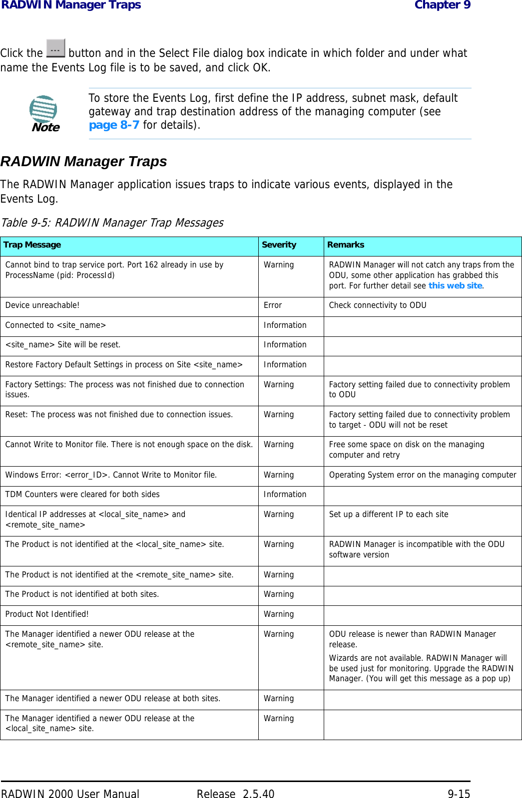 RADWIN Manager Traps Chapter 9RADWIN 2000 User Manual Release  2.5.40 9-15Click the   button and in the Select File dialog box indicate in which folder and under what name the Events Log file is to be saved, and click OK.RADWIN Manager TrapsThe RADWIN Manager application issues traps to indicate various events, displayed in the Events Log.NoteTo store the Events Log, first define the IP address, subnet mask, default gateway and trap destination address of the managing computer (see page 8-7 for details).Table 9-5: RADWIN Manager Trap MessagesTrap Message Severity RemarksCannot bind to trap service port. Port 162 already in use by ProcessName (pid: ProcessId) Warning RADWIN Manager will not catch any traps from the ODU, some other application has grabbed this port. For further detail see this web site.Device unreachable! Error Check connectivity to ODUConnected to &lt;site_name&gt; Information&lt;site_name&gt; Site will be reset. InformationRestore Factory Default Settings in process on Site &lt;site_name&gt; InformationFactory Settings: The process was not finished due to connection issues. Warning Factory setting failed due to connectivity problem to ODUReset: The process was not finished due to connection issues. Warning Factory setting failed due to connectivity problem to target - ODU will not be resetCannot Write to Monitor file. There is not enough space on the disk. Warning Free some space on disk on the managing computer and retryWindows Error: &lt;error_ID&gt;. Cannot Write to Monitor file. Warning Operating System error on the managing computerTDM Counters were cleared for both sides InformationIdentical IP addresses at &lt;local_site_name&gt; and &lt;remote_site_name&gt; Warning Set up a different IP to each site The Product is not identified at the &lt;local_site_name&gt; site. Warning RADWIN Manager is incompatible with the ODU software versionThe Product is not identified at the &lt;remote_site_name&gt; site. WarningThe Product is not identified at both sites. WarningProduct Not Identified! WarningThe Manager identified a newer ODU release at the &lt;remote_site_name&gt; site. Warning ODU release is newer than RADWIN Manager release.Wizards are not available. RADWIN Manager will be used just for monitoring. Upgrade the RADWIN Manager. (You will get this message as a pop up) The Manager identified a newer ODU release at both sites. WarningThe Manager identified a newer ODU release at the &lt;local_site_name&gt; site. Warning