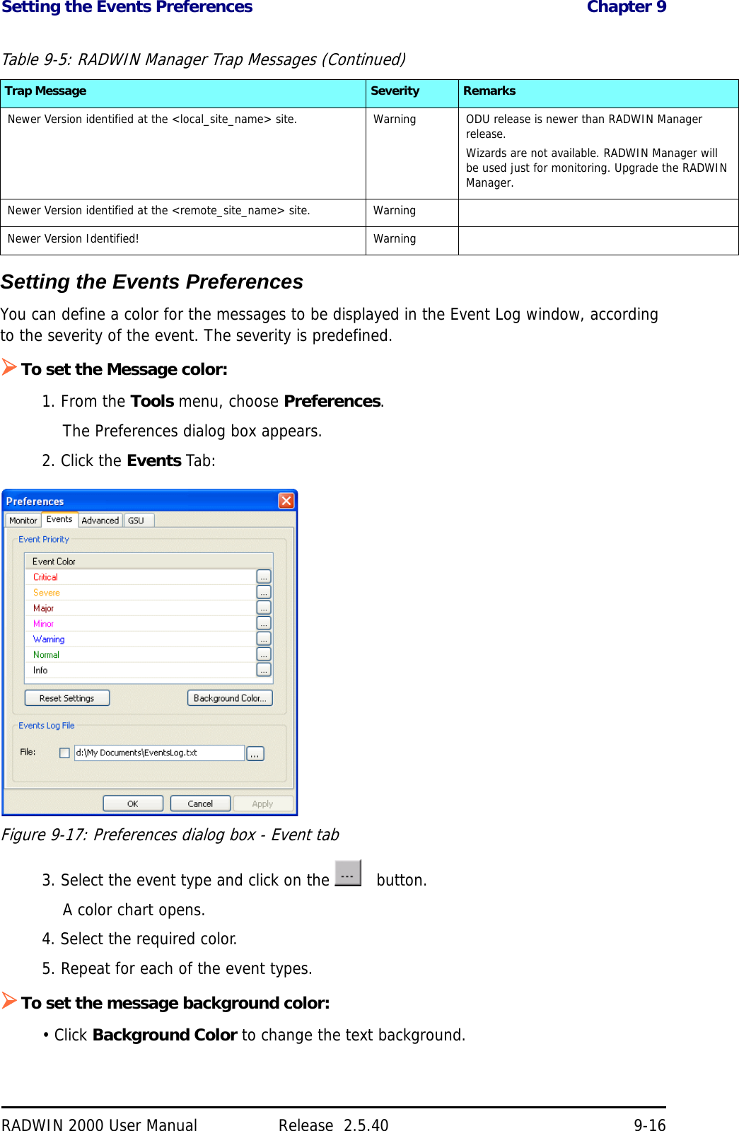 Setting the Events Preferences Chapter 9RADWIN 2000 User Manual Release  2.5.40 9-16Setting the Events PreferencesYou can define a color for the messages to be displayed in the Event Log window, according to the severity of the event. The severity is predefined.To set the Message color:1. From the Tools menu, choose Preferences.The Preferences dialog box appears.2. Click the Events Tab:Figure 9-17: Preferences dialog box - Event tab3. Select the event type and click on the     button.A color chart opens. 4. Select the required color.5. Repeat for each of the event types.To set the message background color:• Click Background Color to change the text background.Newer Version identified at the &lt;local_site_name&gt; site. Warning ODU release is newer than RADWIN Manager release.Wizards are not available. RADWIN Manager will be used just for monitoring. Upgrade the RADWIN Manager.Newer Version identified at the &lt;remote_site_name&gt; site. WarningNewer Version Identified! WarningTable 9-5: RADWIN Manager Trap Messages (Continued)Trap Message Severity Remarks