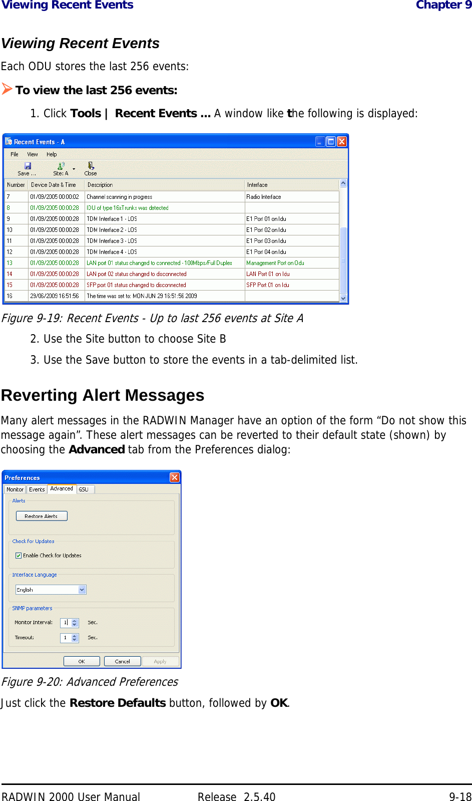 Viewing Recent Events Chapter 9RADWIN 2000 User Manual Release  2.5.40 9-18Viewing Recent EventsEach ODU stores the last 256 events:To view the last 256 events:1. Click Tools | Recent Events ... A window like the following is displayed:Figure 9-19: Recent Events - Up to last 256 events at Site A2. Use the Site button to choose Site B3. Use the Save button to store the events in a tab-delimited list.Reverting Alert MessagesMany alert messages in the RADWIN Manager have an option of the form “Do not show this message again”. These alert messages can be reverted to their default state (shown) by choosing the Advanced tab from the Preferences dialog:Figure 9-20: Advanced PreferencesJust click the Restore Defaults button, followed by OK.