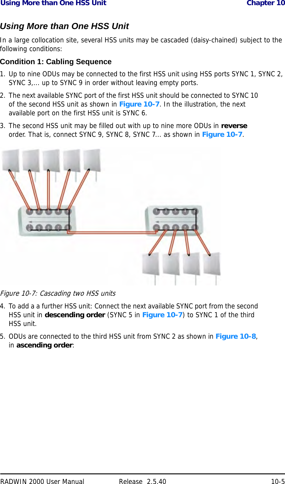 Using More than One HSS Unit Chapter 10RADWIN 2000 User Manual Release  2.5.40 10-5Using More than One HSS UnitIn a large collocation site, several HSS units may be cascaded (daisy-chained) subject to the following conditions:Condition 1: Cabling Sequence1. Up to nine ODUs may be connected to the first HSS unit using HSS ports SYNC 1, SYNC 2, SYNC 3,... up to SYNC 9 in order without leaving empty ports.2. The next available SYNC port of the first HSS unit should be connected to SYNC 10 of the second HSS unit as shown in Figure 10-7. In the illustration, the next available port on the first HSS unit is SYNC 6.3. The second HSS unit may be filled out with up to nine more ODUs in reverse order. That is, connect SYNC 9, SYNC 8, SYNC 7... as shown in Figure 10-7.Figure 10-7: Cascading two HSS units4. To add a a further HSS unit: Connect the next available SYNC port from the second HSS unit in descending order (SYNC 5 in Figure 10-7) to SYNC 1 of the third HSS unit.5. ODUs are connected to the third HSS unit from SYNC 2 as shown in Figure 10-8, in ascending order: