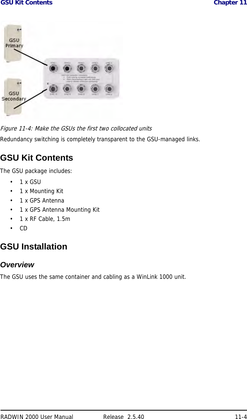 GSU Kit Contents Chapter 11RADWIN 2000 User Manual Release  2.5.40 11-4Figure 11-4: Make the GSUs the first two collocated unitsRedundancy switching is completely transparent to the GSU-managed links.GSU Kit ContentsThe GSU package includes:•1 x GSU• 1 x Mounting Kit•1 x GPS Antenna• 1 x GPS Antenna Mounting Kit• 1 x RF Cable, 1.5m•CDGSU InstallationOverviewThe GSU uses the same container and cabling as a WinLink 1000 unit.