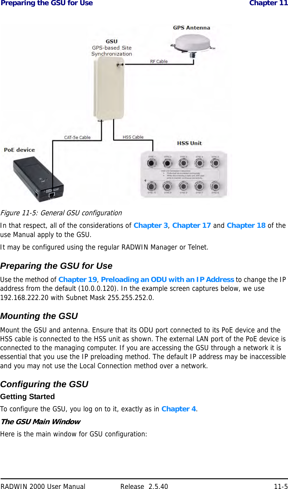Preparing the GSU for Use Chapter 11RADWIN 2000 User Manual Release  2.5.40 11-5Figure 11-5: General GSU configurationIn that respect, all of the considerations of Chapter 3, Chapter 17 and Chapter 18 of the use Manual apply to the GSU.It may be configured using the regular RADWIN Manager or Telnet.Preparing the GSU for UseUse the method of Chapter 19, Preloading an ODU with an IP Address to change the IP address from the default (10.0.0.120). In the example screen captures below, we use 192.168.222.20 with Subnet Mask 255.255.252.0.Mounting the GSUMount the GSU and antenna. Ensure that its ODU port connected to its PoE device and the HSS cable is connected to the HSS unit as shown. The external LAN port of the PoE device is connected to the managing computer. If you are accessing the GSU through a network it is essential that you use the IP preloading method. The default IP address may be inaccessible and you may not use the Local Connection method over a network.Configuring the GSUGetting StartedTo configure the GSU, you log on to it, exactly as in Chapter 4.The GSU Main WindowHere is the main window for GSU configuration:
