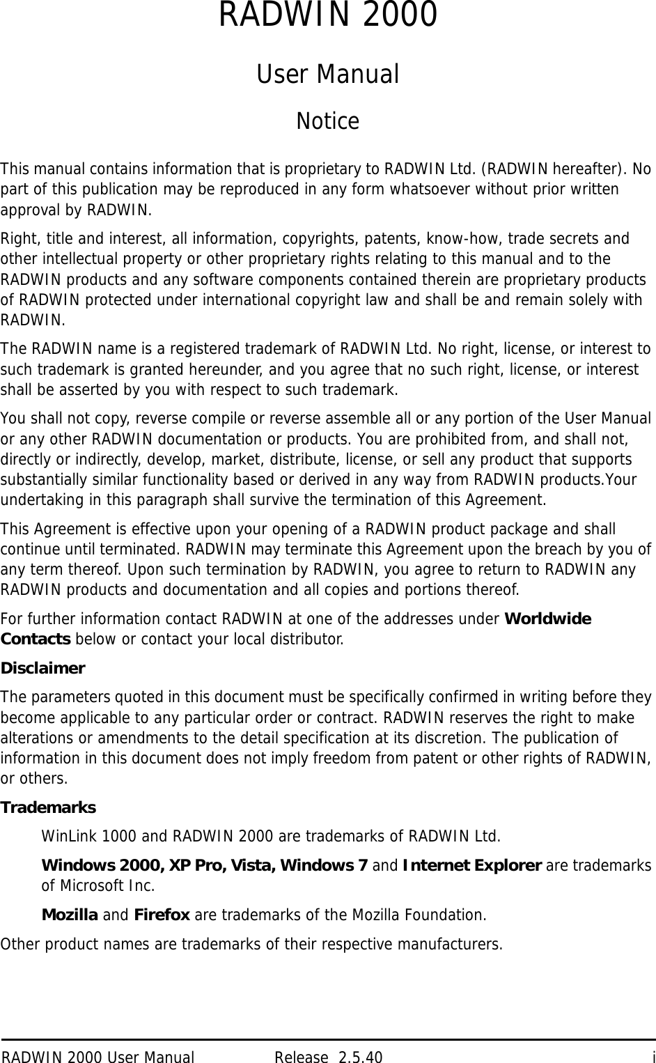 RADWIN 2000 User Manual Release  2.5.40 iRADWIN 2000User ManualNoticeThis manual contains information that is proprietary to RADWIN Ltd. (RADWIN hereafter). No part of this publication may be reproduced in any form whatsoever without prior written approval by RADWIN.Right, title and interest, all information, copyrights, patents, know-how, trade secrets and other intellectual property or other proprietary rights relating to this manual and to the RADWIN products and any software components contained therein are proprietary products of RADWIN protected under international copyright law and shall be and remain solely with RADWIN.The RADWIN name is a registered trademark of RADWIN Ltd. No right, license, or interest to such trademark is granted hereunder, and you agree that no such right, license, or interest shall be asserted by you with respect to such trademark.You shall not copy, reverse compile or reverse assemble all or any portion of the User Manual or any other RADWIN documentation or products. You are prohibited from, and shall not, directly or indirectly, develop, market, distribute, license, or sell any product that supports substantially similar functionality based or derived in any way from RADWIN products.Your undertaking in this paragraph shall survive the termination of this Agreement.This Agreement is effective upon your opening of a RADWIN product package and shall continue until terminated. RADWIN may terminate this Agreement upon the breach by you of any term thereof. Upon such termination by RADWIN, you agree to return to RADWIN any RADWIN products and documentation and all copies and portions thereof.For further information contact RADWIN at one of the addresses under Worldwide Contacts below or contact your local distributor.DisclaimerThe parameters quoted in this document must be specifically confirmed in writing before they become applicable to any particular order or contract. RADWIN reserves the right to make alterations or amendments to the detail specification at its discretion. The publication of information in this document does not imply freedom from patent or other rights of RADWIN, or others.TrademarksWinLink 1000 and RADWIN 2000 are trademarks of RADWIN Ltd.Windows 2000, XP Pro, Vista, Windows 7 and Internet Explorer are trademarks of Microsoft Inc.Mozilla and Firefox are trademarks of the Mozilla Foundation.Other product names are trademarks of their respective manufacturers. 