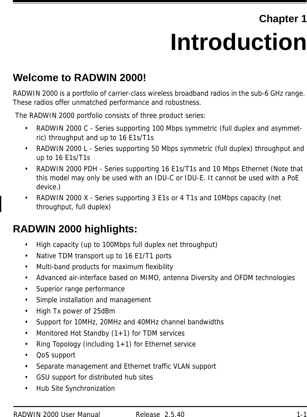 RADWIN 2000 User Manual Release  2.5.40 1-1Chapter 1IntroductionWelcome to RADWIN 2000!RADWIN 2000 is a portfolio of carrier-class wireless broadband radios in the sub-6 GHz range. These radios offer unmatched performance and robustness.  The RADWIN 2000 portfolio consists of three product series:• RADWIN 2000 C - Series supporting 100 Mbps symmetric (full duplex and asymmet-ric) throughput and up to 16 E1s/T1s• RADWIN 2000 L - Series supporting 50 Mbps symmetric (full duplex) throughput and up to 16 E1s/T1s• RADWIN 2000 PDH - Series supporting 16 E1s/T1s and 10 Mbps Ethernet (Note that this model may only be used with an IDU-C or IDU-E. It cannot be used with a PoE device.)• RADWIN 2000 X - Series supporting 3 E1s or 4 T1s and 10Mbps capacity (net throughput, full duplex)RADWIN 2000 highlights:• High capacity (up to 100Mbps full duplex net throughput)• Native TDM transport up to 16 E1/T1 ports• Multi-band products for maximum flexibility• Advanced air-interface based on MIMO, antenna Diversity and OFDM technologies• Superior range performance• Simple installation and management• High Tx power of 25dBm• Support for 10MHz, 20MHz and 40MHz channel bandwidths• Monitored Hot Standby (1+1) for TDM services• Ring Topology (including 1+1) for Ethernet service• QoS support• Separate management and Ethernet traffic VLAN support• GSU support for distributed hub sites• Hub Site Synchronization
