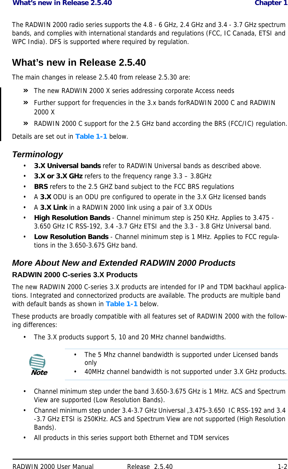 What’s new in Release 2.5.40 Chapter 1RADWIN 2000 User Manual Release  2.5.40 1-2The RADWIN 2000 radio series supports the 4.8 - 6 GHz, 2.4 GHz and 3.4 - 3.7 GHz spectrum bands, and complies with international standards and regulations (FCC, IC Canada, ETSI and WPC India). DFS is supported where required by regulation.What’s new in Release 2.5.40The main changes in release 2.5.40 from release 2.5.30 are:»The new RADWIN 2000 X series addressing corporate Access needs»Further support for frequencies in the 3.x bands forRADWIN 2000 C and RADWIN 2000 X»RADWIN 2000 C support for the 2.5 GHz band according the BRS (FCC/IC) regulation.Details are set out in Table 1-1 below.Terminology•3.X Universal bands refer to RADWIN Universal bands as described above.•3.X or 3.X GHz refers to the frequency range 3.3 – 3.8GHz•BRS refers to the 2.5 GHZ band subject to the FCC BRS regulations •A 3.X ODU is an ODU pre configured to operate in the 3.X GHz licensed bands•A 3.X Link in a RADWIN 2000 link using a pair of 3.X ODUs•High Resolution Bands - Channel minimum step is 250 KHz. Applies to 3.475 - 3.650 GHz IC RSS-192, 3.4 -3.7 GHz ETSI and the 3.3 - 3.8 GHz Universal band.•Low Resolution Bands - Channel minimum step is 1 MHz. Applies to FCC regula-tions in the 3.650-3.675 GHz band.More About New and Extended RADWIN 2000 ProductsRADWIN 2000 C-series 3.X ProductsThe new RADWIN 2000 C-series 3.X products are intended for IP and TDM backhaul applica-tions. Integrated and connectorized products are available. The products are multiple band with default bands as shown in Table 1-1 below.These products are broadly compatible with all features set of RADWIN 2000 with the follow-ing differences:• The 3.X products support 5, 10 and 20 MHz channel bandwidths.• Channel minimum step under the band 3.650-3.675 GHz is 1 MHz. ACS and Spectrum View are supported (Low Resolution Bands).• Channel minimum step under 3.4-3.7 GHz Universal ,3.475-3.650  IC RSS-192 and 3.4 -3.7 GHz ETSI is 250KHz. ACS and Spectrum View are not supported (High Resolution Bands).• All products in this series support both Ethernet and TDM servicesNote• The 5 Mhz channel bandwidth is supported under Licensed bands only• 40MHz channel bandwidth is not supported under 3.X GHz products.