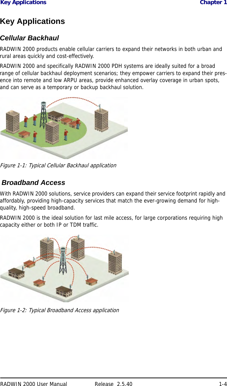 Key Applications Chapter 1RADWIN 2000 User Manual Release  2.5.40 1-4Key ApplicationsCellular BackhaulRADWIN 2000 products enable cellular carriers to expand their networks in both urban and rural areas quickly and cost-effectively. RADWIN 2000 and specifically RADWIN 2000 PDH systems are ideally suited for a broad range of cellular backhaul deployment scenarios; they empower carriers to expand their pres-ence into remote and low ARPU areas, provide enhanced overlay coverage in urban spots, and can serve as a temporary or backup backhaul solution.Figure 1-1: Typical Cellular Backhaul application  Broadband AccessWith RADWIN 2000 solutions, service providers can expand their service footprint rapidly and affordably, providing high-capacity services that match the ever-growing demand for high-quality, high-speed broadband.RADWIN 2000 is the ideal solution for last mile access, for large corporations requiring high capacity either or both IP or TDM traffic.Figure 1-2: Typical Broadband Access application
