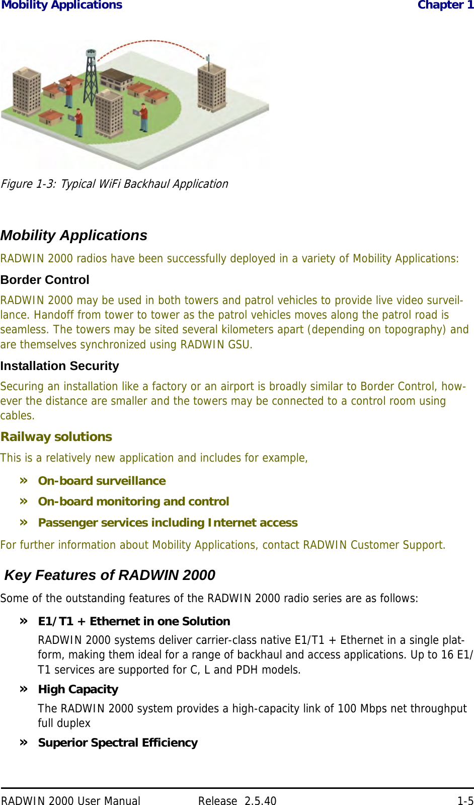 Mobility Applications Chapter 1RADWIN 2000 User Manual Release  2.5.40 1-5Figure 1-3: Typical WiFi Backhaul ApplicationMobility ApplicationsRADWIN 2000 radios have been successfully deployed in a variety of Mobility Applications:Border ControlRADWIN 2000 may be used in both towers and patrol vehicles to provide live video surveil-lance. Handoff from tower to tower as the patrol vehicles moves along the patrol road is seamless. The towers may be sited several kilometers apart (depending on topography) and are themselves synchronized using RADWIN GSU.Installation SecuritySecuring an installation like a factory or an airport is broadly similar to Border Control, how-ever the distance are smaller and the towers may be connected to a control room using cables.Railway solutionsThis is a relatively new application and includes for example,»On-board surveillance»On-board monitoring and control»Passenger services including Internet accessFor further information about Mobility Applications, contact RADWIN Customer Support. Key Features of RADWIN 2000Some of the outstanding features of the RADWIN 2000 radio series are as follows:»E1/T1 + Ethernet in one SolutionRADWIN 2000 systems deliver carrier-class native E1/T1 + Ethernet in a single plat-form, making them ideal for a range of backhaul and access applications. Up to 16 E1/T1 services are supported for C, L and PDH models.»High CapacityThe RADWIN 2000 system provides a high-capacity link of 100 Mbps net throughput full duplex»Superior Spectral Efficiency