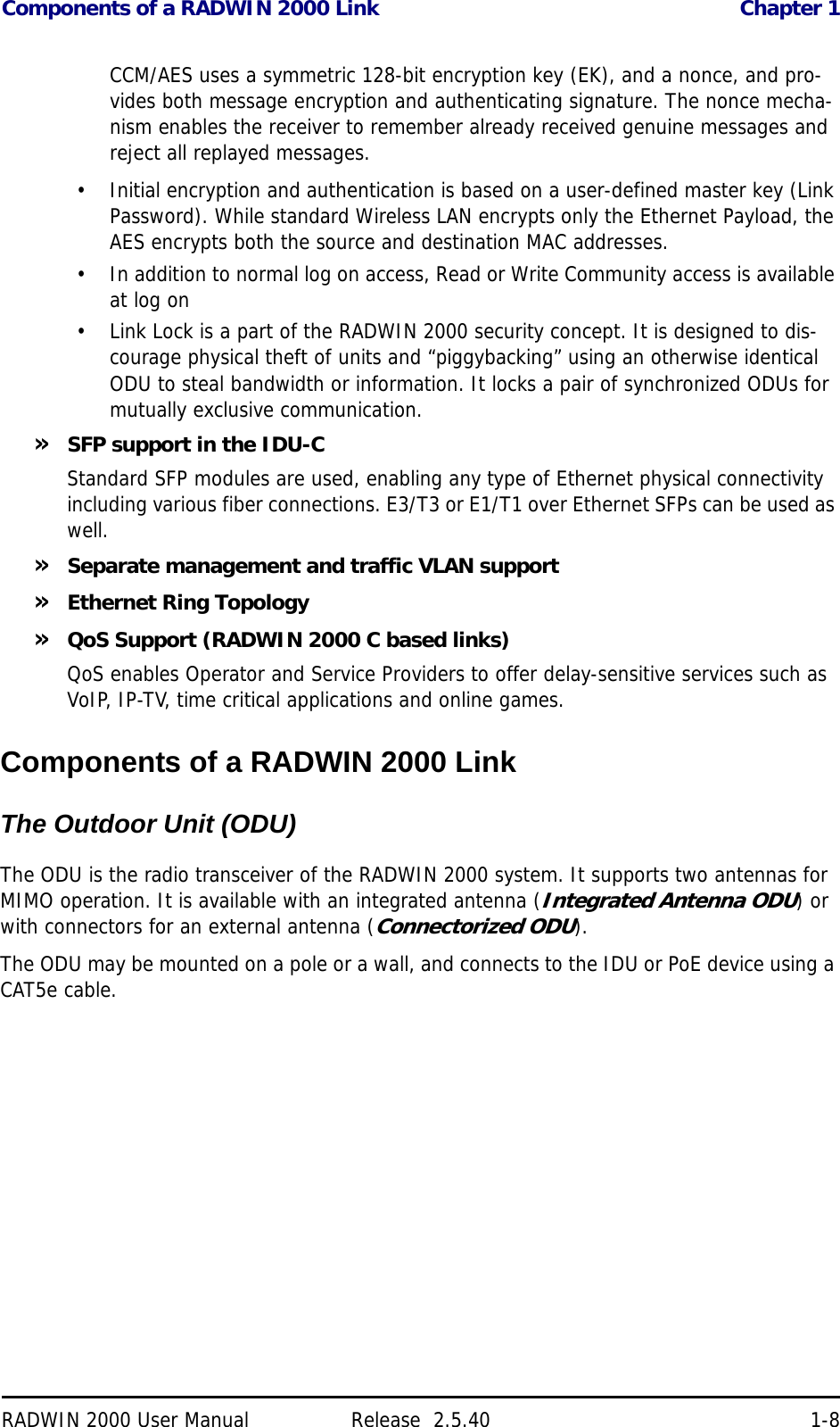 Components of a RADWIN 2000 Link Chapter 1RADWIN 2000 User Manual Release  2.5.40 1-8CCM/AES uses a symmetric 128-bit encryption key (EK), and a nonce, and pro-vides both message encryption and authenticating signature. The nonce mecha-nism enables the receiver to remember already received genuine messages and reject all replayed messages.• Initial encryption and authentication is based on a user-defined master key (Link Password). While standard Wireless LAN encrypts only the Ethernet Payload, the AES encrypts both the source and destination MAC addresses.• In addition to normal log on access, Read or Write Community access is available at log on• Link Lock is a part of the RADWIN 2000 security concept. It is designed to dis-courage physical theft of units and “piggybacking” using an otherwise identical ODU to steal bandwidth or information. It locks a pair of synchronized ODUs for mutually exclusive communication.»SFP support in the IDU-CStandard SFP modules are used, enabling any type of Ethernet physical connectivity including various fiber connections. E3/T3 or E1/T1 over Ethernet SFPs can be used as well.»Separate management and traffic VLAN support»Ethernet Ring Topology»QoS Support (RADWIN 2000 C based links)QoS enables Operator and Service Providers to offer delay-sensitive services such as VoIP, IP-TV, time critical applications and online games.Components of a RADWIN 2000 LinkThe Outdoor Unit (ODU)The Radio Outdoor Unit (ODU)The ODU is the radio transceiver of the RADWIN 2000 system. It supports two antennas for MIMO operation. It is available with an integrated antenna (Integrated Antenna ODU) or with connectors for an external antenna (Connectorized ODU).The ODU may be mounted on a pole or a wall, and connects to the IDU or PoE device using a CAT5e cable.