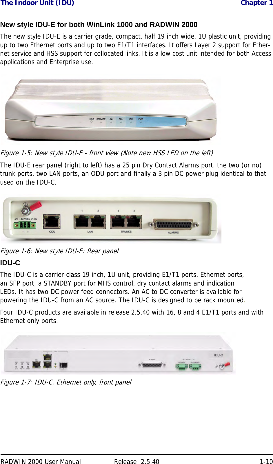 The Indoor Unit (IDU) Chapter 1RADWIN 2000 User Manual Release  2.5.40 1-10New style IDU-E for both WinLink 1000 and RADWIN 2000The new style IDU-E is a carrier grade, compact, half 19 inch wide, 1U plastic unit, providing up to two Ethernet ports and up to two E1/T1 interfaces. It offers Layer 2 support for Ether-net service and HSS support for collocated links. It is a low cost unit intended for both Access applications and Enterprise use.Figure 1-5: New style IDU-E - front view (Note new HSS LED on the left)The IDU-E rear panel (right to left) has a 25 pin Dry Contact Alarms port. the two (or no) trunk ports, two LAN ports, an ODU port and finally a 3 pin DC power plug identical to that used on the IDU-C..Figure 1-6: New style IDU-E: Rear panel IDU-CThe IDU-C is a carrier-class 19 inch, 1U unit, providing E1/T1 ports, Ethernet ports, an SFP port, a STANDBY port for MHS control, dry contact alarms and indication LEDs. It has two DC power feed connectors. An AC to DC converter is available for powering the IDU-C from an AC source. The IDU-C is designed to be rack mounted.Four IDU-C products are available in release 2.5.40 with 16, 8 and 4 E1/T1 ports and with Ethernet only ports.Figure 1-7: IDU-C, Ethernet only, front panel