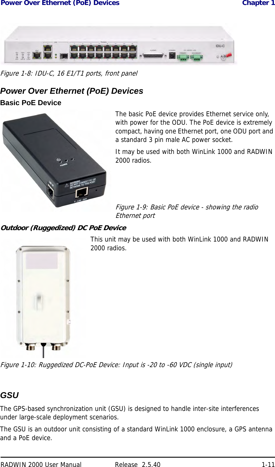 Power Over Ethernet (PoE) Devices Chapter 1RADWIN 2000 User Manual Release  2.5.40 1-11Figure 1-8: IDU-C, 16 E1/T1 ports, front panelPower Over Ethernet (PoE) DevicesBasic PoE DeviceThe basic PoE device provides Ethernet service only, with power for the ODU. The PoE device is extremely compact, having one Ethernet port, one ODU port and a standard 3 pin male AC power socket.It may be used with both WinLink 1000 and RADWIN 2000 radios.Figure 1-9: Basic PoE device - showing the radio Ethernet portOutdoor (Ruggedized) DC PoE DeviceThis unit may be used with both WinLink 1000 and RADWIN 2000 radios.Figure 1-10: Ruggedized DC-PoE Device: Input is -20 to -60 VDC (single input)  GSUThe GPS-based synchronization unit (GSU) is designed to handle inter-site interferences under large-scale deployment scenarios.The GSU is an outdoor unit consisting of a standard WinLink 1000 enclosure, a GPS antenna and a PoE device.