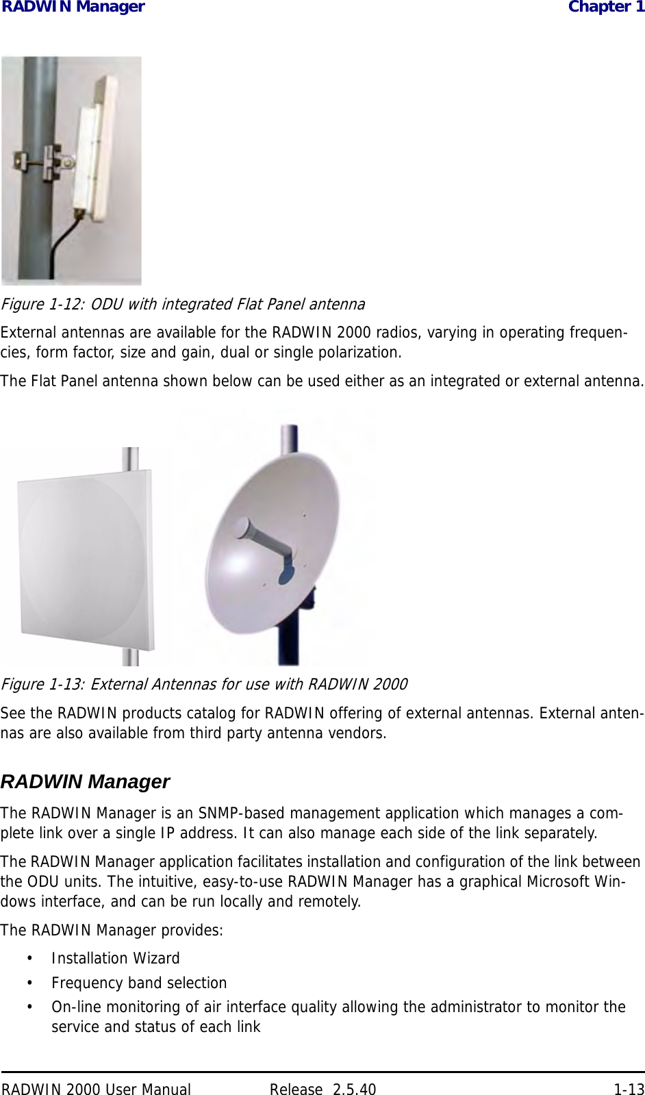 RADWIN Manager Chapter 1RADWIN 2000 User Manual Release  2.5.40 1-13Figure 1-12: ODU with integrated Flat Panel antennaExternal antennas are available for the RADWIN 2000 radios, varying in operating frequen-cies, form factor, size and gain, dual or single polarization.The Flat Panel antenna shown below can be used either as an integrated or external antenna. Figure 1-13: External Antennas for use with RADWIN 2000See the RADWIN products catalog for RADWIN offering of external antennas. External anten-nas are also available from third party antenna vendors.RADWIN ManagerThe RADWIN Manager is an SNMP-based management application which manages a com-plete link over a single IP address. It can also manage each side of the link separately.The RADWIN Manager application facilitates installation and configuration of the link between the ODU units. The intuitive, easy-to-use RADWIN Manager has a graphical Microsoft Win-dows interface, and can be run locally and remotely. The RADWIN Manager provides:• Installation Wizard• Frequency band selection• On-line monitoring of air interface quality allowing the administrator to monitor the service and status of each link
