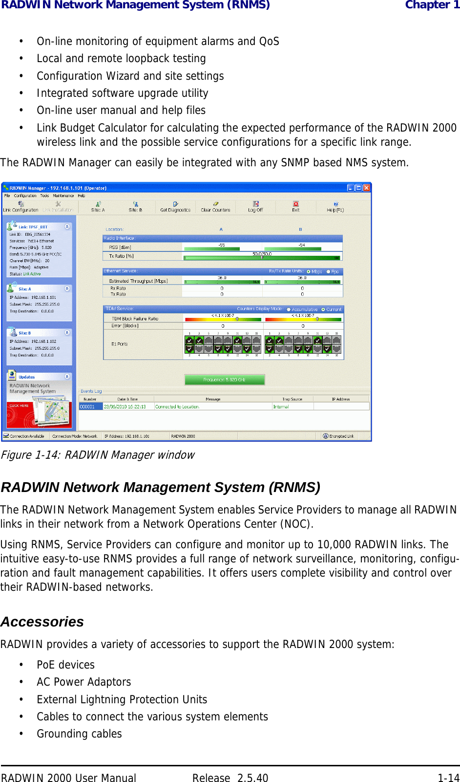 RADWIN Network Management System (RNMS) Chapter 1RADWIN 2000 User Manual Release  2.5.40 1-14• On-line monitoring of equipment alarms and QoS• Local and remote loopback testing• Configuration Wizard and site settings• Integrated software upgrade utility• On-line user manual and help files• Link Budget Calculator for calculating the expected performance of the RADWIN 2000 wireless link and the possible service configurations for a specific link range.The RADWIN Manager can easily be integrated with any SNMP based NMS system.Figure 1-14: RADWIN Manager window  RADWIN Network Management System (RNMS)The RADWIN Network Management System enables Service Providers to manage all RADWIN links in their network from a Network Operations Center (NOC).Using RNMS, Service Providers can configure and monitor up to 10,000 RADWIN links. The intuitive easy-to-use RNMS provides a full range of network surveillance, monitoring, configu-ration and fault management capabilities. It offers users complete visibility and control over their RADWIN-based networks.AccessoriesRADWIN provides a variety of accessories to support the RADWIN 2000 system:•PoE devices• AC Power Adaptors• External Lightning Protection Units• Cables to connect the various system elements• Grounding cables