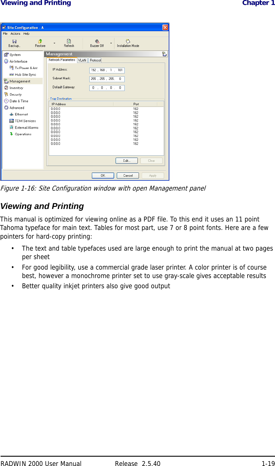 Viewing and Printing Chapter 1RADWIN 2000 User Manual Release  2.5.40 1-19Figure 1-16: Site Configuration window with open Management panelViewing and PrintingThis manual is optimized for viewing online as a PDF file. To this end it uses an 11 point Tahoma typeface for main text. Tables for most part, use 7 or 8 point fonts. Here are a few pointers for hard-copy printing:• The text and table typefaces used are large enough to print the manual at two pages per sheet• For good legibility, use a commercial grade laser printer. A color printer is of course best, however a monochrome printer set to use gray-scale gives acceptable results• Better quality inkjet printers also give good output 