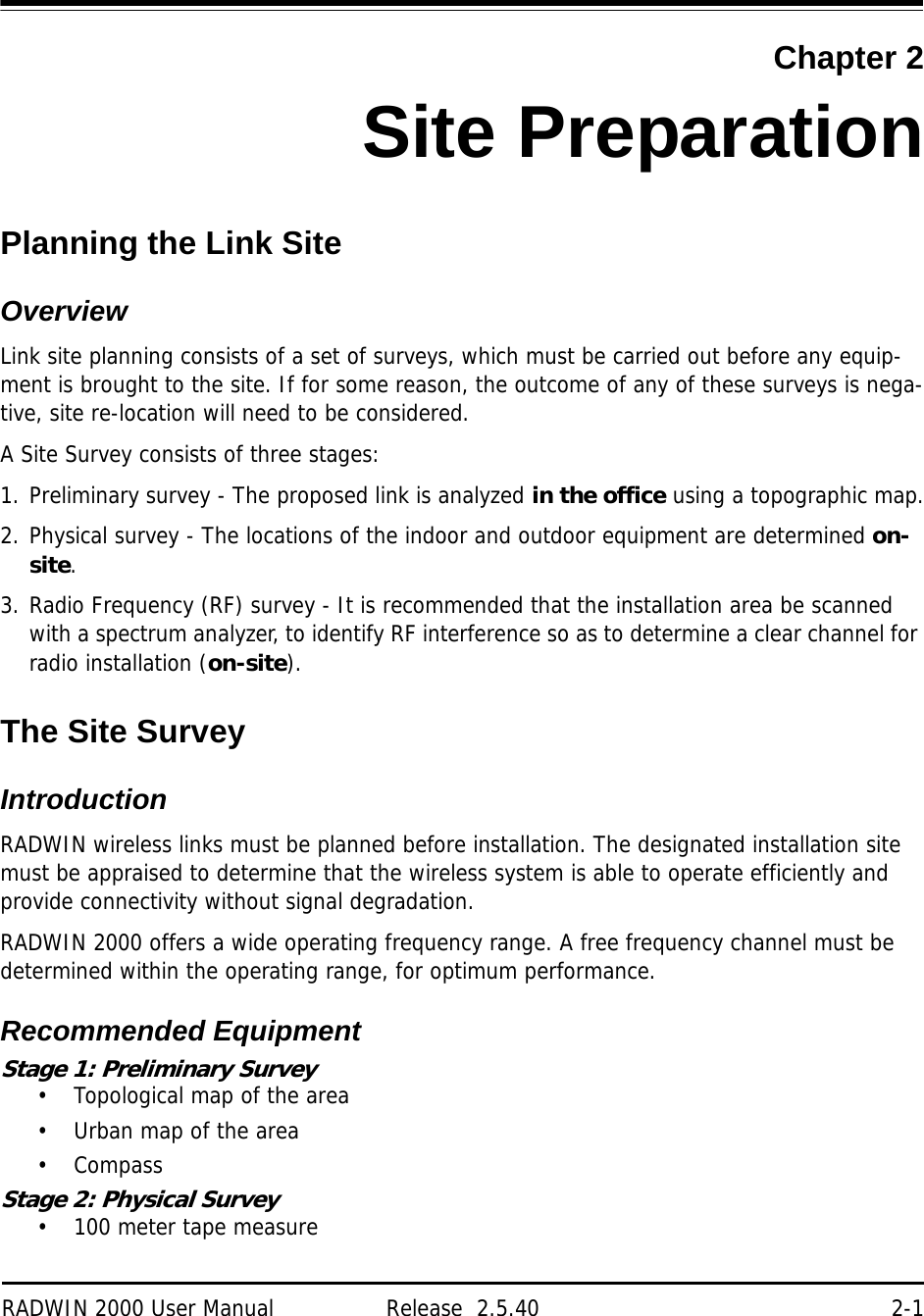 RADWIN 2000 User Manual Release  2.5.40 2-1Chapter 2Site PreparationPlanning the Link SiteOverviewLink site planning consists of a set of surveys, which must be carried out before any equip-ment is brought to the site. If for some reason, the outcome of any of these surveys is nega-tive, site re-location will need to be considered.A Site Survey consists of three stages:1. Preliminary survey - The proposed link is analyzed in the office using a topographic map.2. Physical survey - The locations of the indoor and outdoor equipment are determined on-site.3. Radio Frequency (RF) survey - It is recommended that the installation area be scanned with a spectrum analyzer, to identify RF interference so as to determine a clear channel for radio installation (on-site).The Site SurveyIntroductionRADWIN wireless links must be planned before installation. The designated installation site must be appraised to determine that the wireless system is able to operate efficiently and provide connectivity without signal degradation.RADWIN 2000 offers a wide operating frequency range. A free frequency channel must be determined within the operating range, for optimum performance.Recommended EquipmentStage 1: Preliminary Survey• Topological map of the area• Urban map of the area•CompassStage 2: Physical Survey• 100 meter tape measure