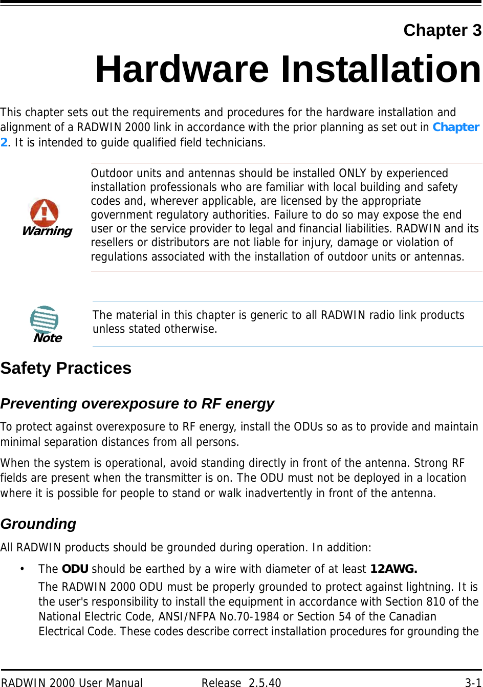 RADWIN 2000 User Manual Release  2.5.40 3-1Chapter 3Hardware InstallationThis chapter sets out the requirements and procedures for the hardware installation and alignment of a RADWIN 2000 link in accordance with the prior planning as set out in Chapter 2. It is intended to guide qualified field technicians.Safety PracticesPreventing overexposure to RF energyTo protect against overexposure to RF energy, install the ODUs so as to provide and maintain minimal separation distances from all persons.When the system is operational, avoid standing directly in front of the antenna. Strong RF fields are present when the transmitter is on. The ODU must not be deployed in a location where it is possible for people to stand or walk inadvertently in front of the antenna.GroundingAll RADWIN products should be grounded during operation. In addition:•The ODU should be earthed by a wire with diameter of at least 12AWG.The RADWIN 2000 ODU must be properly grounded to protect against lightning. It is the user&apos;s responsibility to install the equipment in accordance with Section 810 of the National Electric Code, ANSI/NFPA No.70-1984 or Section 54 of the Canadian Electrical Code. These codes describe correct installation procedures for grounding the WarningOutdoor units and antennas should be installed ONLY by experienced installation professionals who are familiar with local building and safety codes and, wherever applicable, are licensed by the appropriate government regulatory authorities. Failure to do so may expose the end user or the service provider to legal and financial liabilities. RADWIN and its resellers or distributors are not liable for injury, damage or violation of regulations associated with the installation of outdoor units or antennas.NoteThe material in this chapter is generic to all RADWIN radio link products unless stated otherwise.