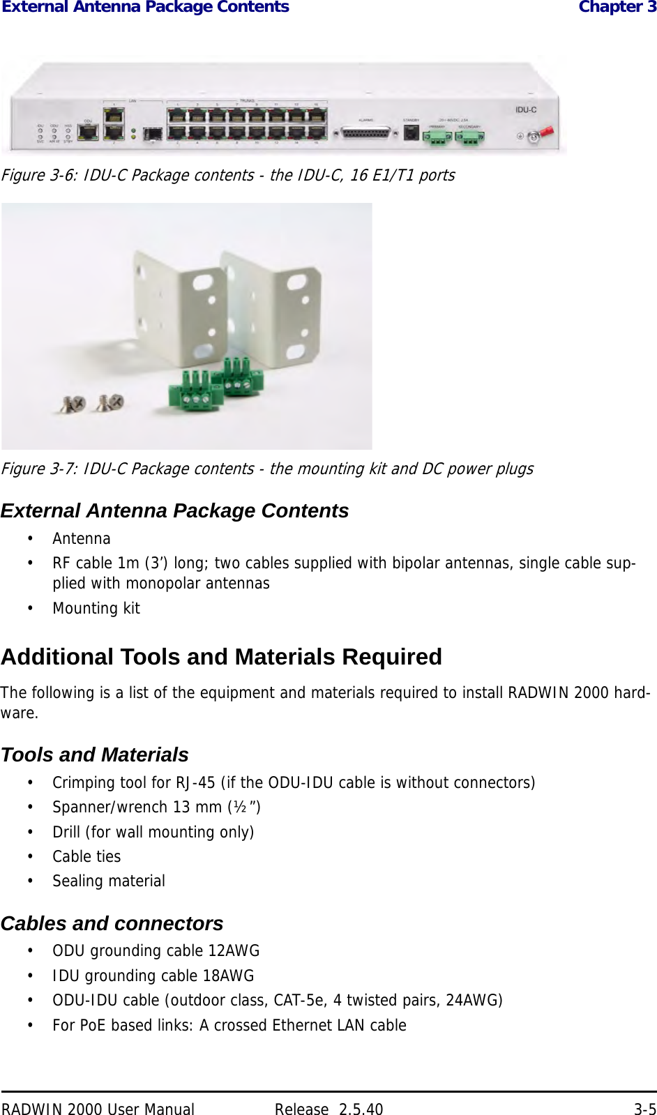 External Antenna Package Contents Chapter 3RADWIN 2000 User Manual Release  2.5.40 3-5Figure 3-6: IDU-C Package contents - the IDU-C, 16 E1/T1 portsFigure 3-7: IDU-C Package contents - the mounting kit and DC power plugsExternal Antenna Package Contents• Antenna• RF cable 1m (3’) long; two cables supplied with bipolar antennas, single cable sup-plied with monopolar antennas• Mounting kitAdditional Tools and Materials RequiredThe following is a list of the equipment and materials required to install RADWIN 2000 hard-ware.Tools and Materials• Crimping tool for RJ-45 (if the ODU-IDU cable is without connectors)• Spanner/wrench 13 mm (½”) • Drill (for wall mounting only)•Cable ties• Sealing materialCables and connectors• ODU grounding cable 12AWG• IDU grounding cable 18AWG• ODU-IDU cable (outdoor class, CAT-5e, 4 twisted pairs, 24AWG)• For PoE based links: A crossed Ethernet LAN cable