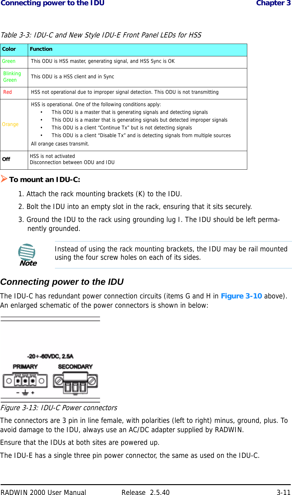 Connecting power to the IDU Chapter 3RADWIN 2000 User Manual Release  2.5.40 3-11To mount an IDU-C:1. Attach the rack mounting brackets (K) to the IDU.2. Bolt the IDU into an empty slot in the rack, ensuring that it sits securely.3. Ground the IDU to the rack using grounding lug I. The IDU should be left perma-nently grounded.Connecting power to the IDUThe IDU-C has redundant power connection circuits (items G and H in Figure 3-10 above). An enlarged schematic of the power connectors is shown in below:Figure 3-13: IDU-C Power connectorsThe connectors are 3 pin in line female, with polarities (left to right) minus, ground, plus. To avoid damage to the IDU, always use an AC/DC adapter supplied by RADWIN.Ensure that the IDUs at both sites are powered up.The IDU-E has a single three pin power connector, the same as used on the IDU-C.Table 3-3: IDU-C and New Style IDU-E Front Panel LEDs for HSSColor FunctionGreen This ODU is HSS master, generating signal, and HSS Sync is OKBlinking Green This ODU is a HSS client and in SyncRed HSS not operational due to improper signal detection. This ODU is not transmittingOrangeHSS is operational. One of the following conditions apply:• This ODU is a master that is generating signals and detecting signals• This ODU is a master that is generating signals but detected improper signals• This ODU is a client “Continue Tx” but is not detecting signals• This ODU is a client “Disable Tx” and is detecting signals from multiple sourcesAll orange cases transmit.Off HSS is not activatedDisconnection between ODU and IDUNoteInstead of using the rack mounting brackets, the IDU may be rail mounted using the four screw holes on each of its sides.