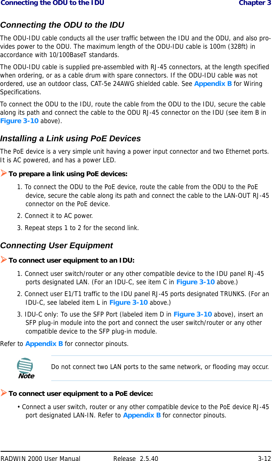 Connecting the ODU to the IDU Chapter 3RADWIN 2000 User Manual Release  2.5.40 3-12Connecting the ODU to the IDUThe ODU-IDU cable conducts all the user traffic between the IDU and the ODU, and also pro-vides power to the ODU. The maximum length of the ODU-IDU cable is 100m (328ft) in accordance with 10/100BaseT standards.The ODU-IDU cable is supplied pre-assembled with RJ-45 connectors, at the length specified when ordering, or as a cable drum with spare connectors. If the ODU-IDU cable was not ordered, use an outdoor class, CAT-5e 24AWG shielded cable. See Appendix B for Wiring Specifications.To connect the ODU to the IDU, route the cable from the ODU to the IDU, secure the cable along its path and connect the cable to the ODU RJ-45 connector on the IDU (see item B in Figure 3-10 above).Installing a Link using PoE DevicesThe PoE device is a very simple unit having a power input connector and two Ethernet ports. It is AC powered, and has a power LED.To prepare a link using PoE devices:1. To connect the ODU to the PoE device, route the cable from the ODU to the PoE device, secure the cable along its path and connect the cable to the LAN-OUT RJ-45 connector on the PoE device.2. Connect it to AC power.3. Repeat steps 1 to 2 for the second link.Connecting User EquipmentTo connect user equipment to an IDU:1. Connect user switch/router or any other compatible device to the IDU panel RJ-45 ports designated LAN. (For an IDU-C, see item C in Figure 3-10 above.)2. Connect user E1/T1 traffic to the IDU panel RJ-45 ports designated TRUNKS. (For an IDU-C, see labeled item L in Figure 3-10 above.)3. IDU-C only: To use the SFP Port (labeled item D in Figure 3-10 above), insert an SFP plug-in module into the port and connect the user switch/router or any other compatible device to the SFP plug-in module.Refer to Appendix B for connector pinouts.To connect user equipment to a PoE device:• Connect a user switch, router or any other compatible device to the PoE device RJ-45 port designated LAN-IN. Refer to Appendix B for connector pinouts.NoteDo not connect two LAN ports to the same network, or flooding may occur.