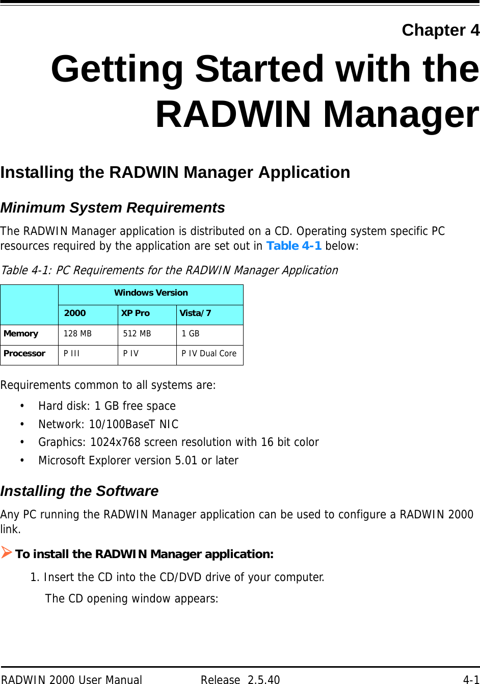 RADWIN 2000 User Manual Release  2.5.40 4-1Chapter 4Getting Started with theRADWIN ManagerInstalling the RADWIN Manager ApplicationMinimum System RequirementsThe RADWIN Manager application is distributed on a CD. Operating system specific PC resources required by the application are set out in Table 4-1 below:Requirements common to all systems are:• Hard disk: 1 GB free space• Network: 10/100BaseT NIC• Graphics: 1024x768 screen resolution with 16 bit color• Microsoft Explorer version 5.01 or laterInstalling the SoftwareAny PC running the RADWIN Manager application can be used to configure a RADWIN 2000 link.To install the RADWIN Manager application:1. Insert the CD into the CD/DVD drive of your computer.The CD opening window appears:Table 4-1: PC Requirements for the RADWIN Manager ApplicationWindows Version 2000 XP Pro Vista/7Memory 128 MB 512 MB 1 GBProcessor P III P IV P IV Dual Core