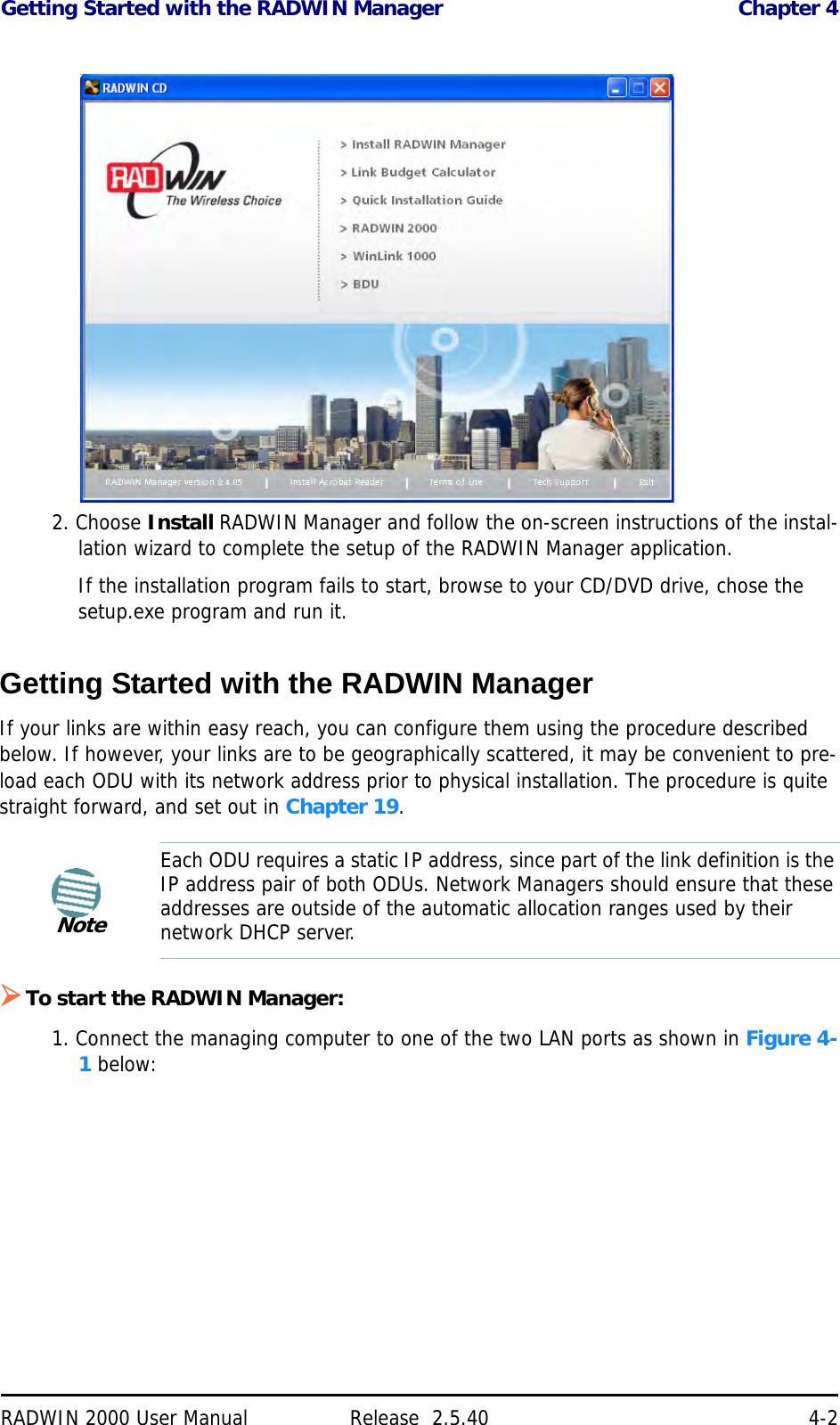 Getting Started with the RADWIN Manager Chapter 4RADWIN 2000 User Manual Release  2.5.40 4-22. Choose Install RADWIN Manager and follow the on-screen instructions of the instal-lation wizard to complete the setup of the RADWIN Manager application.If the installation program fails to start, browse to your CD/DVD drive, chose the setup.exe program and run it.Getting Started with the RADWIN Manager If your links are within easy reach, you can configure them using the procedure described below. If however, your links are to be geographically scattered, it may be convenient to pre-load each ODU with its network address prior to physical installation. The procedure is quite straight forward, and set out in Chapter 19. To start the RADWIN Manager:1. Connect the managing computer to one of the two LAN ports as shown in Figure 4-1 below:NoteEach ODU requires a static IP address, since part of the link definition is the IP address pair of both ODUs. Network Managers should ensure that these addresses are outside of the automatic allocation ranges used by their network DHCP server.?