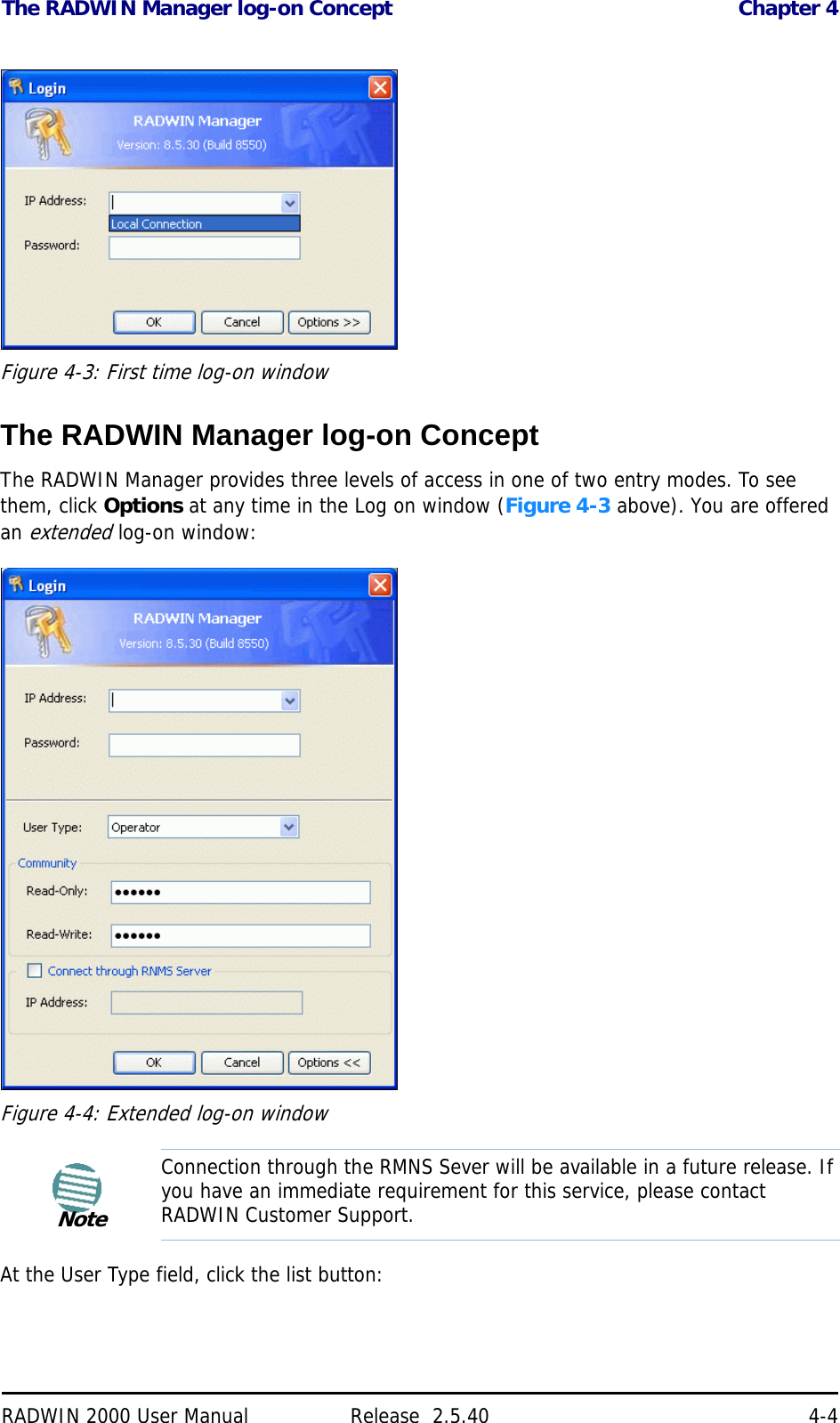 The RADWIN Manager log-on Concept Chapter 4RADWIN 2000 User Manual Release  2.5.40 4-4Figure 4-3: First time log-on windowThe RADWIN Manager log-on ConceptThe RADWIN Manager provides three levels of access in one of two entry modes. To see them, click Options at any time in the Log on window (Figure 4-3 above). You are offered an extended log-on window:Figure 4-4: Extended log-on windowAt the User Type field, click the list button:NoteConnection through the RMNS Sever will be available in a future release. If you have an immediate requirement for this service, please contact RADWIN Customer Support.