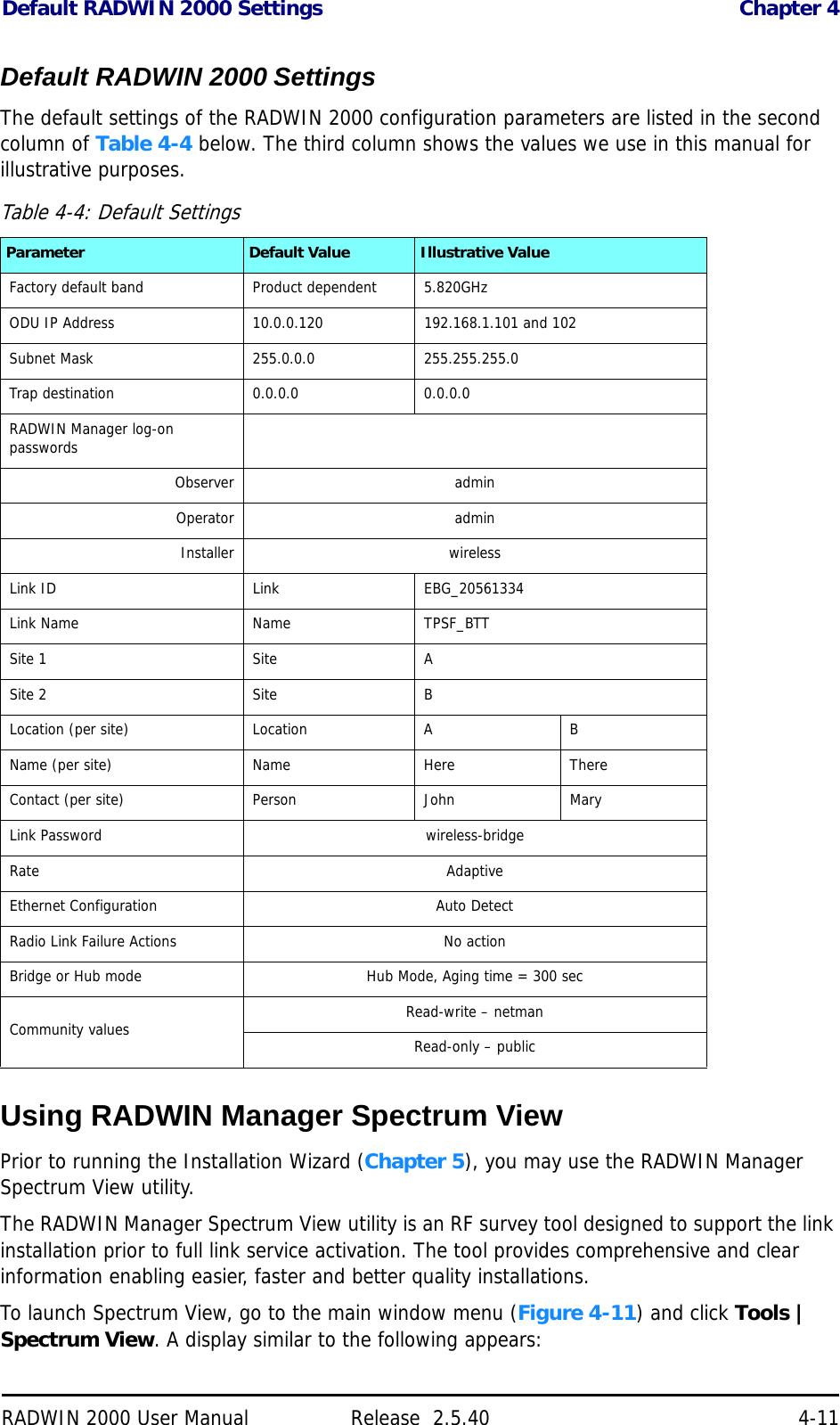 Default RADWIN 2000 Settings Chapter 4RADWIN 2000 User Manual Release  2.5.40 4-11Default RADWIN 2000 SettingsThe default settings of the RADWIN 2000 configuration parameters are listed in the second column of Table 4-4 below. The third column shows the values we use in this manual for illustrative purposes.Using RADWIN Manager Spectrum ViewPrior to running the Installation Wizard (Chapter 5), you may use the RADWIN Manager Spectrum View utility. The RADWIN Manager Spectrum View utility is an RF survey tool designed to support the link installation prior to full link service activation. The tool provides comprehensive and clear information enabling easier, faster and better quality installations.To launch Spectrum View, go to the main window menu (Figure 4-11) and click Tools | Spectrum View. A display similar to the following appears:Table 4-4: Default SettingsParameter Default Value Illustrative ValueFactory default band Product dependent 5.820GHzODU IP Address 10.0.0.120 192.168.1.101 and 102Subnet Mask 255.0.0.0 255.255.255.0Trap destination 0.0.0.0 0.0.0.0RADWIN Manager log-on passwordsObserver adminOperator adminInstaller wirelessLink ID Link EBG_20561334Link Name Name TPSF_BTTSite 1 Site ASite 2 Site BLocation (per site) Location A BName (per site) Name Here ThereContact (per site) Person John MaryLink Password wireless-bridgeRate AdaptiveEthernet Configuration Auto DetectRadio Link Failure Actions No actionBridge or Hub mode Hub Mode, Aging time = 300 secCommunity values Read-write – netmanRead-only – public