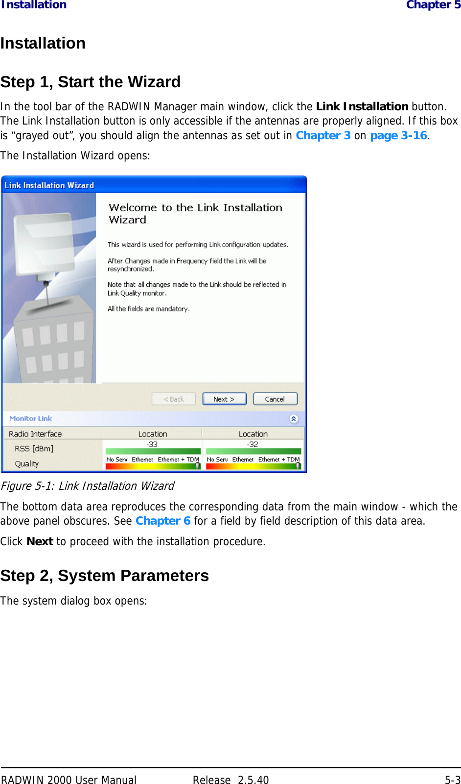 Installation Chapter 5RADWIN 2000 User Manual Release  2.5.40 5-3InstallationStep 1, Start the WizardIn the tool bar of the RADWIN Manager main window, click the Link Installation button. The Link Installation button is only accessible if the antennas are properly aligned. If this box is “grayed out”, you should align the antennas as set out in Chapter 3 on page 3-16.The Installation Wizard opens:Figure 5-1: Link Installation WizardThe bottom data area reproduces the corresponding data from the main window - which the above panel obscures. See Chapter 6 for a field by field description of this data area.Click Next to proceed with the installation procedure.Step 2, System ParametersThe system dialog box opens: