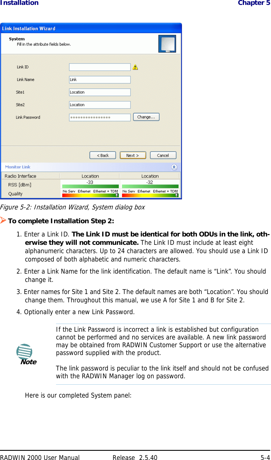 Installation Chapter 5RADWIN 2000 User Manual Release  2.5.40 5-4Figure 5-2: Installation Wizard, System dialog boxTo complete Installation Step 2:1. Enter a Link ID. The Link ID must be identical for both ODUs in the link, oth-erwise they will not communicate. The Link ID must include at least eight alphanumeric characters. Up to 24 characters are allowed. You should use a Link ID composed of both alphabetic and numeric characters.2. Enter a Link Name for the link identification. The default name is “Link”. You should change it.3. Enter names for Site 1 and Site 2. The default names are both “Location”. You should change them. Throughout this manual, we use A for Site 1 and B for Site 2.4. Optionally enter a new Link Password. Here is our completed System panel:NoteIf the Link Password is incorrect a link is established but configuration cannot be performed and no services are available. A new link password may be obtained from RADWIN Customer Support or use the alternative password supplied with the product. The link password is peculiar to the link itself and should not be confused with the RADWIN Manager log on password.