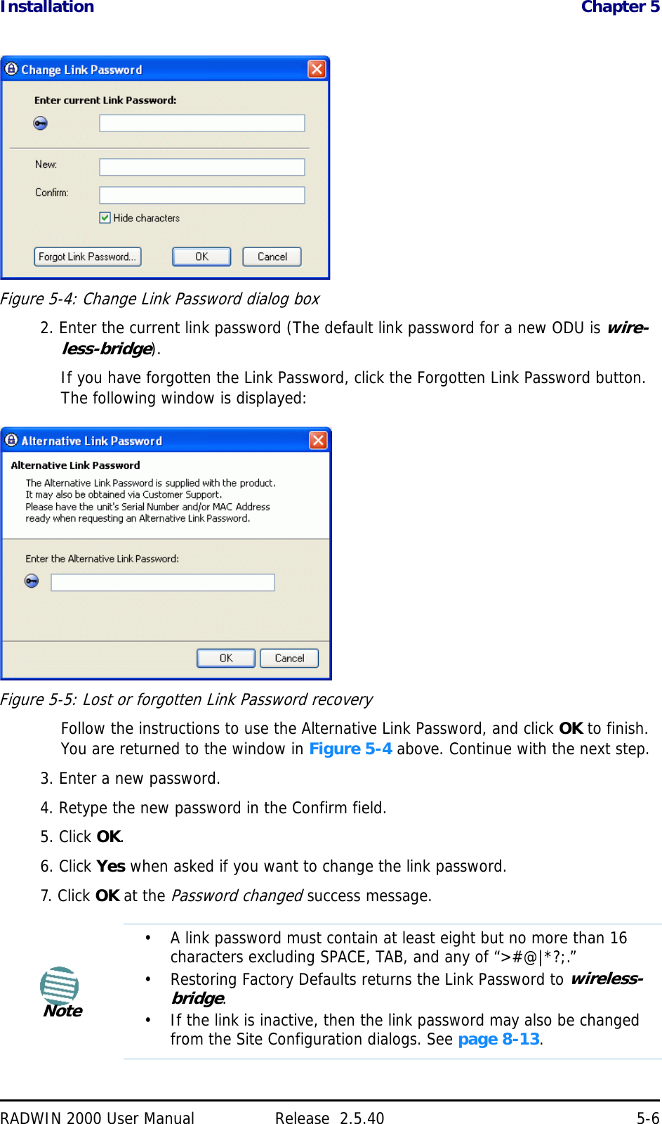 Installation Chapter 5RADWIN 2000 User Manual Release  2.5.40 5-6Figure 5-4: Change Link Password dialog box2. Enter the current link password (The default link password for a new ODU is wire-less-bridge).If you have forgotten the Link Password, click the Forgotten Link Password button. The following window is displayed:Figure 5-5: Lost or forgotten Link Password recoveryFollow the instructions to use the Alternative Link Password, and click OK to finish. You are returned to the window in Figure 5-4 above. Continue with the next step.3. Enter a new password.4. Retype the new password in the Confirm field.5. Click OK.6. Click Yes when asked if you want to change the link password.7. Click OK at the Password changed success message.Note• A link password must contain at least eight but no more than 16 characters excluding SPACE, TAB, and any of “&gt;#@|*?;.”• Restoring Factory Defaults returns the Link Password to wireless-bridge.• If the link is inactive, then the link password may also be changed from the Site Configuration dialogs. See page 8-13.