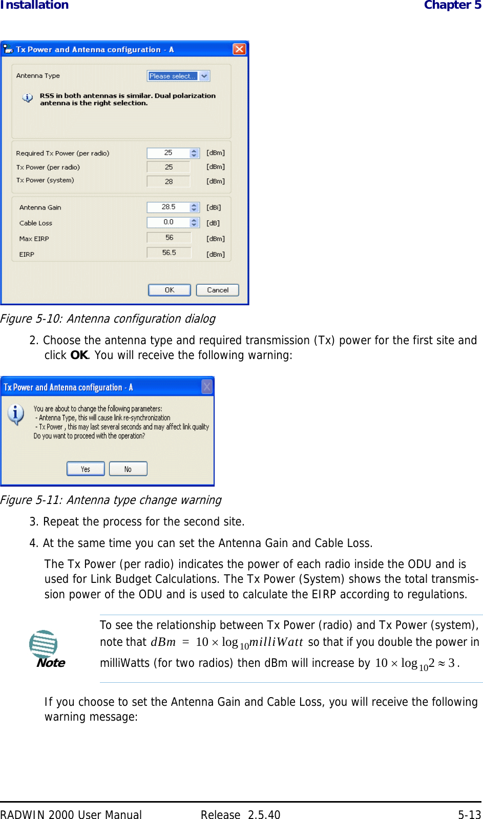 Installation Chapter 5RADWIN 2000 User Manual Release  2.5.40 5-13Figure 5-10: Antenna configuration dialog2. Choose the antenna type and required transmission (Tx) power for the first site and click OK. You will receive the following warning:Figure 5-11: Antenna type change warning3. Repeat the process for the second site.4. At the same time you can set the Antenna Gain and Cable Loss.The Tx Power (per radio) indicates the power of each radio inside the ODU and is used for Link Budget Calculations. The Tx Power (System) shows the total transmis-sion power of the ODU and is used to calculate the EIRP according to regulations.If you choose to set the Antenna Gain and Cable Loss, you will receive the following warning message:NoteTo see the relationship between Tx Power (radio) and Tx Power (system), note that   so that if you double the power in milliWatts (for two radios) then dBm will increase by  .dBm 10 milliWatt10log=10 2 310log