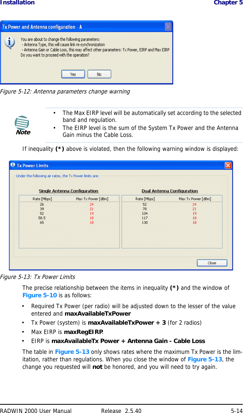 Installation Chapter 5RADWIN 2000 User Manual Release  2.5.40 5-14Figure 5-12: Antenna parameters change warningIf inequality (*) above is violated, then the following warning window is displayed:Figure 5-13: Tx Power LimitsThe precise relationship between the items in inequality (*) and the window of Figure 5-10 is as follows:• Required Tx Power (per radio) will be adjusted down to the lesser of the value entered and maxAvailableTxPower• Tx Power (system) is maxAvailableTxPower + 3 (for 2 radios)•Max EIRP is maxRegEIRP.•EIRP is maxAvailableTx Power + Antenna Gain - Cable LossThe table in Figure 5-13 only shows rates where the maximum Tx Power is the lim-itation, rather than regulations. When you close the window of Figure 5-13, the change you requested will not be honored, and you will need to try again.Note• The Max EIRP level will be automatically set according to the selected band and regulation.• The EIRP level is the sum of the System Tx Power and the Antenna Gain minus the Cable Loss.