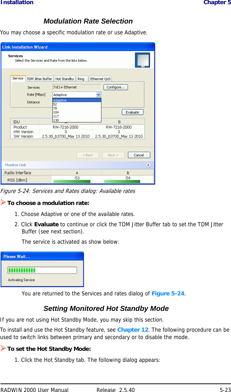 Installation Chapter 5RADWIN 2000 User Manual Release  2.5.40 5-23Modulation Rate SelectionYou may choose a specific modulation rate or use Adaptive.Figure 5-24: Services and Rates dialog: Available ratesTo choose a modulation rate:1. Choose Adaptive or one of the available rates.2. Click Evaluate to continue or click the TDM Jitter Buffer tab to set the TDM Jitter Buffer (see next section).The service is activated as show below:You are returned to the Services and rates dialog of Figure 5-24.Setting Monitored Hot Standby ModeIf you are not using Hot Standby Mode, you may skip this section.To install and use the Hot Standby feature, see Chapter 12. The following procedure can be used to switch links between primary and secondary or to disable the mode.To set the Hot Standby Mode:1. Click the Hot Standby tab. The following dialog appears: