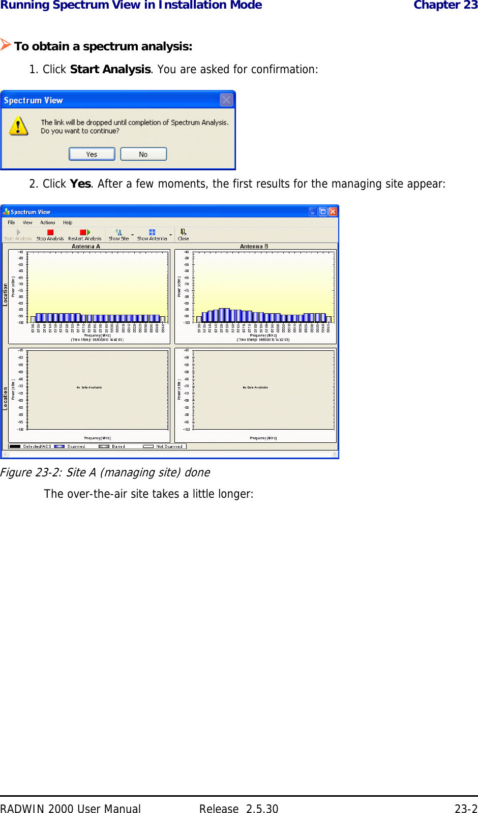 Running Spectrum View in Installation Mode Chapter 23RADWIN 2000 User Manual Release  2.5.30 23-2To obtain a spectrum analysis:1. Click Start Analysis. You are asked for confirmation:2. Click Yes. After a few moments, the first results for the managing site appear:Figure 23-2: Site A (managing site) doneThe over-the-air site takes a little longer: