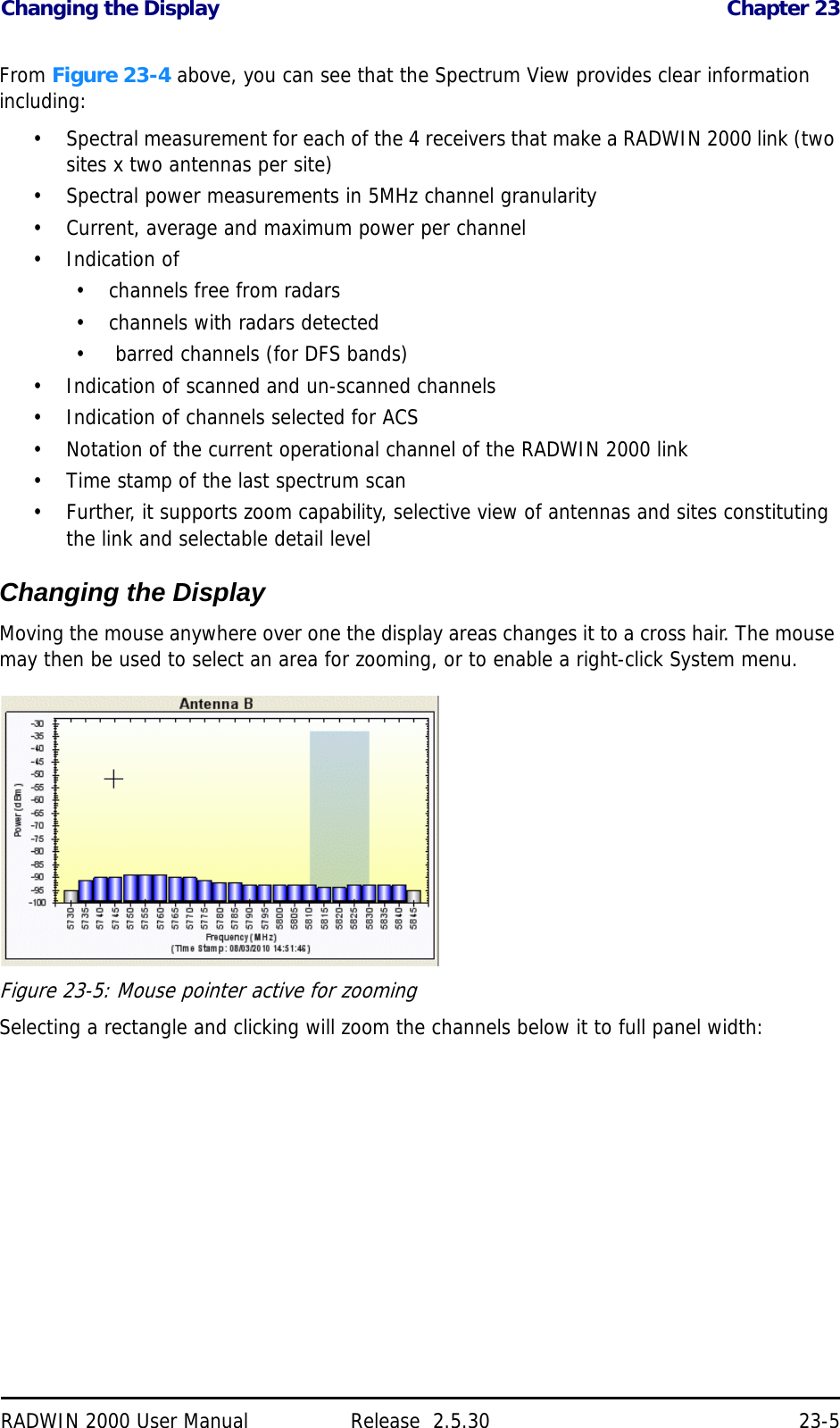Changing the Display Chapter 23RADWIN 2000 User Manual Release  2.5.30 23-5From Figure 23-4 above, you can see that the Spectrum View provides clear information including:• Spectral measurement for each of the 4 receivers that make a RADWIN 2000 link (two sites x two antennas per site)• Spectral power measurements in 5MHz channel granularity• Current, average and maximum power per channel• Indication of • channels free from radars• channels with radars detected•  barred channels (for DFS bands)• Indication of scanned and un-scanned channels• Indication of channels selected for ACS• Notation of the current operational channel of the RADWIN 2000 link• Time stamp of the last spectrum scan• Further, it supports zoom capability, selective view of antennas and sites constituting the link and selectable detail levelChanging the DisplayMoving the mouse anywhere over one the display areas changes it to a cross hair. The mouse may then be used to select an area for zooming, or to enable a right-click System menu.Figure 23-5: Mouse pointer active for zoomingSelecting a rectangle and clicking will zoom the channels below it to full panel width: